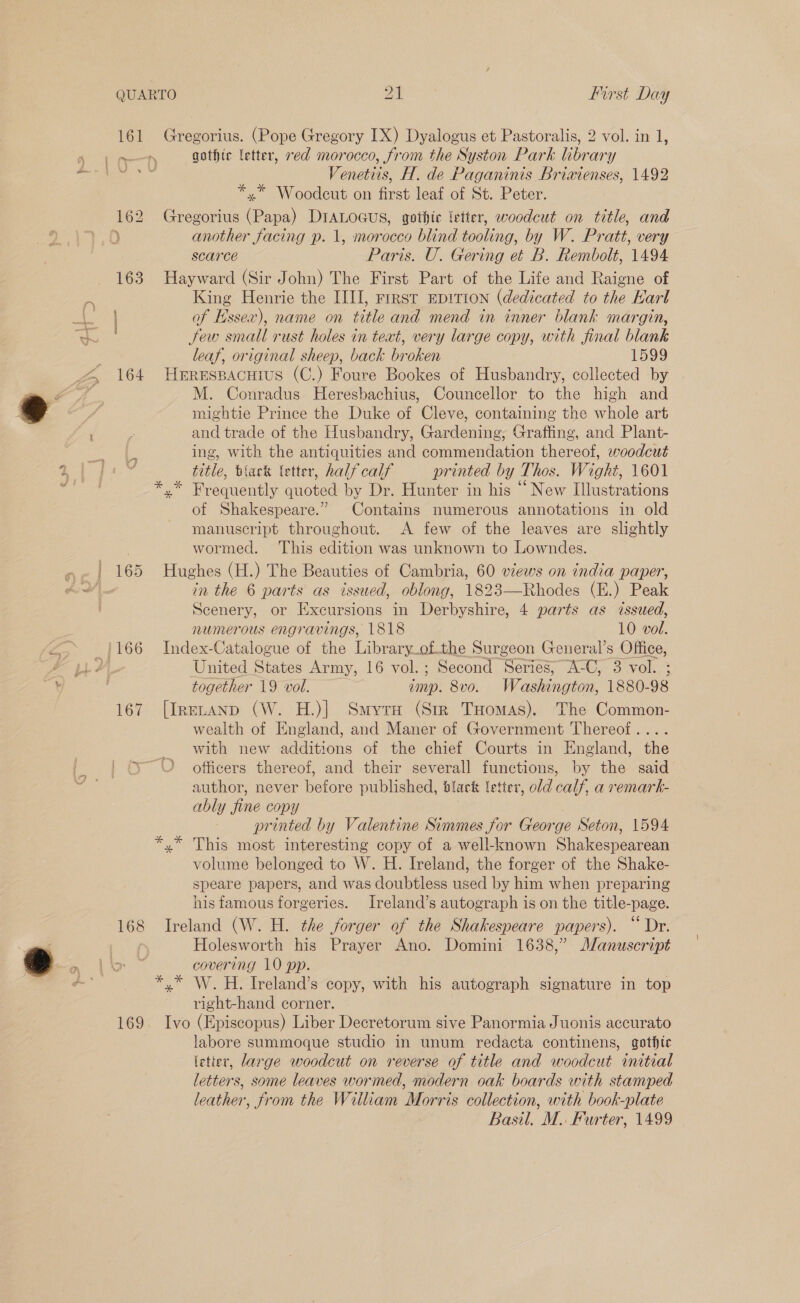 161 168 169 Gregorius. (Pope Gregory IX) Dyalogus et Pastoralis, 2 vol. in 1, gothic letter, red morocco, from the Syston Park library Venetiis, H. de Paganinis Briwienses, 1492 *,.* Woodceut on first leaf of St. Peter. Gregorius (Papa) DIALOGUS, gothte letter, woodcut on title, and another facing p. 1, morocco blind tooling, by W. Pratt, very scarce Paris. U. Gering et B. Rembolt, 1494 Hayward (Sir John) The First Part of the Life and Raigne of King Henrie the IIII, rrrst EpiTion (dedicated to the Karl of Hssex), name on title and mend in inner blank margin, Sew small rust holes in text, very large copy, with final blank leaf, original sheep, back broken 1599 Herespacuius (C.) Foure Bookes of Husbandry, collected by M. Conradus Heresbachius, Councellor to the high and mightie Prince the Duke of Cleve, containing the whole art and trade of the Husbandry, Gardening, Grafting, and Plant- ing, with the antiquities and commendation thereof, woodcut title, tiack letter, half calf printed by Thos. Wight, 1601 x” Frequently quoted by Dr. Hunter in his “ New Illustrations of Shakespeare.” Contains numerous annotations in old manuscript throughout. A few of the leaves are slightly wormed. This edition was unknown to Lowndes. Hughes (H.) The Beauties of Cambria, 60 views on india paper, in the 6 parts as issued, oblong, 1823—Rhodes (H.) Peak Scenery, or Excursions in Derbyshire, 4 parts as issued, numerous engravings, 1818 10 vol. Index-Catalogue of the Library_of.the Surgeon General’s Office, United States Army, 16 vol.; Second Series, A-C, 3 vol. ; together 19 vol. imp. 8vo. Washington, 1880-98 [IreELAND (W. H.)| Smyrse (Str Tuomas). The Common- wealth of England, and Maner of Government Thereof.... with new additions of the chief Courts in England, the officers thereof, and their severall functions, by the said author, never before published, black letter, eld calf, a remark- ably fine copy printed by Valentine Simmes for George Seton, 1594 volume belonged to W. H. Ireland, the forger of the Shake- speare papers, and was doubtless used by him when preparing his famous forgeries. Ireland’s autograph is on the title-page. Ireland (W. H. the jorger of the Shakespeare papers). “Dr. Holesworth his Prayer Ano. Domini 1638,” Manuscript covering 10 pp. right-hand corner. Ivo (Episcopus) Liber Decretorum sive Panormia Juonis accurato labore summoque studio in unum redacta continens, gothic letter, large woodcut on reverse of title and woodcut initial letters, some leaves wormed, modern oak boards with stamped leather, from the William Morris collection, with book-plate