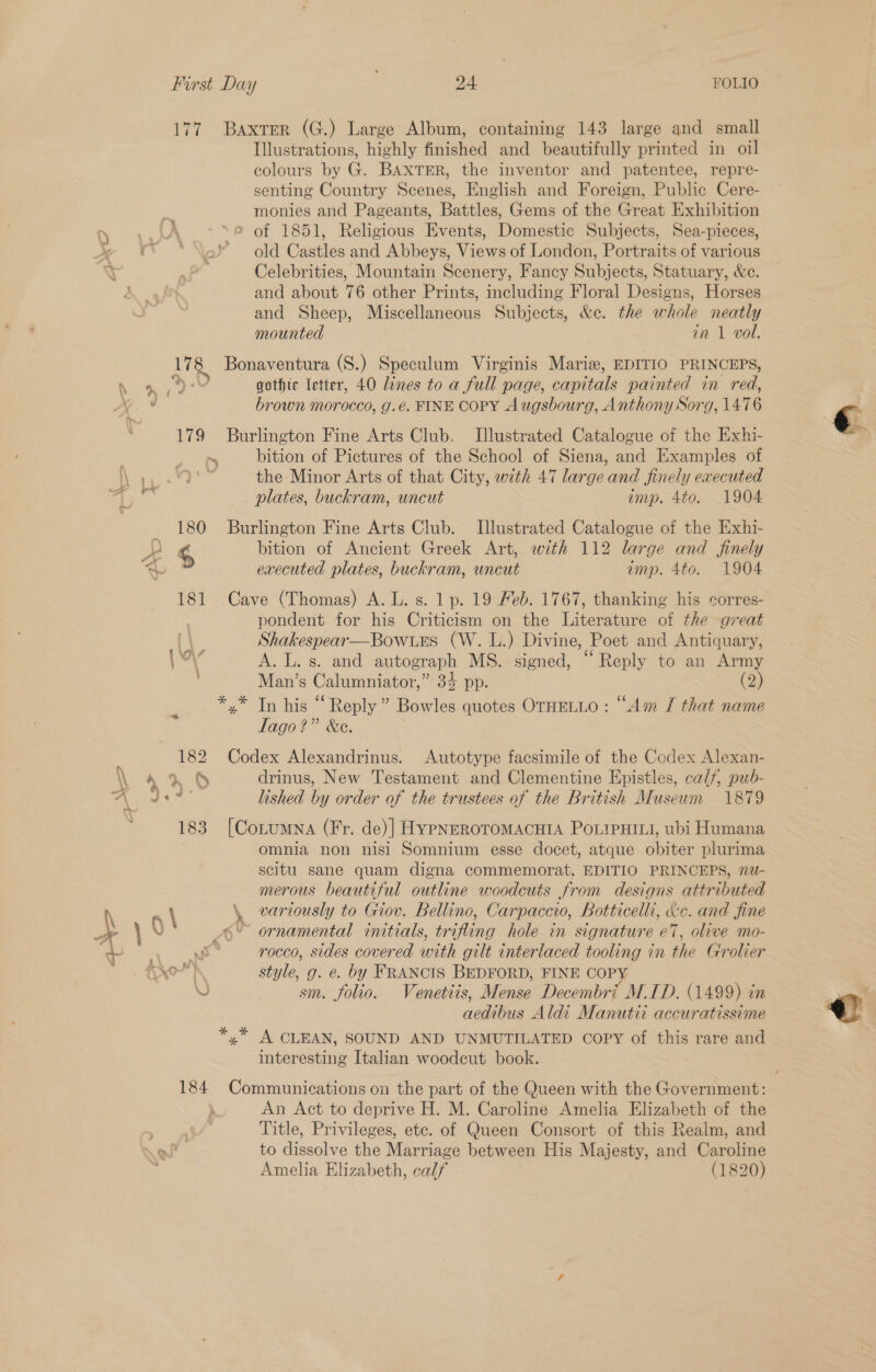 77 Baxter (G.) Large Album, containing 143 large and small Illustrations, highly finished and beautifully printed in oil colours by G. BAXTER, the inventor and patentee, repre- senting Country Scenes, English and Foreign, Public Cere- monies and Pageants, Battles, Gems of the Great Exhibition ry, \ _° \ of 1851, Religious Events, Domestic Subjects, Sea-pieces, vw € “*\ek¥ — old Castles and Abbeys, Views of London, Portraits of various a Celebrities, Mountain Scenery, Fancy Subjects, Statuary, &amp;e. and about 76 other Prints, including Floral Designs, Horses and Sheep, Miscellaneous Subjects, &amp;c. the whole neatly mounted in 1 vol. 178 Bonaventura (S.) Speculum Virginis Marie, EDITIO PRINCEPS, hr See, eM gothic letter, 40 Lines to a full page, capitals painted in red, », aa brown morocco, g.é. FINE COPY Augsbourg, Anthon y Sorg, 147 6 179 Burlington Fine Arts Club. Illustrated Catalogue of the Exhi- : . s__ bition of Pictures of the School of Siena, and Examples of | i set the Minor Arts of that City, with 47 large and finely executed plates, buckram, uncut emp. 4to. 1904 _ 180 Burlington Fine Arts Club. Illustrated Catalogue of the Exhi- pe ‘ bition of Ancient Greek Art, with 112 large and finely > executed plates, buckram, uncut imp. 4to. 1904 181 Cave (Thomas) A. L. s. 1 p. 19 Feb. 1767, thanking his corres- | pondent for his Criticism on the Literature of the great Shakespear—Bow.ues (W. L.) Divine, Poet and Antiquary, ‘ow A. L. s. and autograph MS. signed, “Reply to an Army Man’s Calumniator,” 34 pp. (2) *,.* In his “ Reply” Bowles quotes OTHELLO : “Am J that name Tago?” &amp;e. 182 Codex Alexandrinus. Autotype facsimile of the Codex Alexan- » § drinus, New Testament and Clementine Epistles, calf, pub- lished by order of the trustees of the British Museum 1879 183 [CorumNa (Fr. de) HYPNEROTOMACHIA POLIPHILL, ubi Humana omnia non nisi Somnium esse docet, atque biter plurima scitu sane quam digna commemorat, EDITIO PRINCEPS, nu- merous beautiful outline woodcuts from designs attributed \ a \ \, variously to Giov. Bellino, Carpaccio, Botticelli, aXe. and Jine \ N) 6° ornamental initials, trifling hole in signature e7, olive mo- q Bal Te de rocco, sides covered with gilt interlaced tooling in the Grolier yo) style, g. e. by FRANCIS BEDFORD, FINE COP eo sm. folio. Venetiis, Mense Decembri M.ID. (1499) in aedibus Aldi Manutii accuratissime yx A CLEAN, SOUND AND UNMUTILATED COPY of this rare and interesting Italian woodcut book. 184 Communications on the part of the Queen with the Government: An Act to deprive H. M. Caroline Amelia Elizabeth of the Title, Privileges, ete. of Queen Consort of this Realm, and to dissolve the Marriage between His Majesty, and Caroline Amelia Elizabeth, calf (1820)