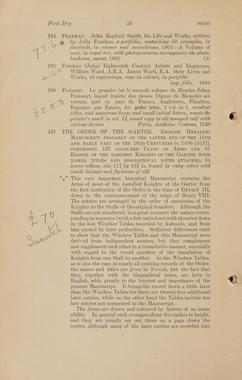 194 FRANKAU. John Raphael Smith, his Life and Works, written @ by Julia Frankau, a portfolio, containing 50 examples, in Facsimile, in colours and monochrome, 1902—A Volume of g text, in royal 8vo, with photogravures, accompanies the above, buckram, uncut, 1902 (2) 195 Frankau (Julia) Eighteenth Century Artists and Engravers, - © Willham Ward, A.R.A. James Ward, R.A. their Lives and es * Works, 40 engravings, some in colours, in portfolio imp. folio. 1904 196 Froissart. Le premier (et le second) volume de Messire Jehan Froissart, lequel traicte des choses Dignes de Memoire ad- -*%y venues, tant es pays de France, Angleterre, Flandres, Q gq V Espaigne que Escoce, &amp;c. gothic letter, 2 vol. in 1, woodcut i titles, and numerous large and small initial letters, wants the printers mark in vol. LI, sound copy in old stamped calf with various devices Paris, Anthoine Couteau, 1530 197 THE ORDER OF THE GARTER. EncGbisH HERALDIC MANUSCRIPT PROBABLY OF THE LATTER END OF THE 15TH AND EARLY PART OF THE 16TH CENTURIES (c. 1490-15152), COMPRISING 197 COLOURED CoATs oF ARMS AND 9Q1 BADGES OF THE EARLIEST KNIGHTS OF THE GARTER, WITH NAMES, TITLES AND BIOGRAPHICAL NOTES ATTACHED, 34 leaves vellum, size 17% by 13% in. bound in ruby velvet with inside linings and fly-leaves of silk yx” This very important historical Manuscript contains the Arms of most of the installed Knights of the Garter from the first institution of the Order in the time of Edward III, down to the commencement of the reign of Henry VIII. The entries are arranged in the order of succession of the Knights to the Stalls of the original founders. Although the \ 6 Stalls are not numbered, in a great measure the names corres- H ch ponding in sequence (with a few omissions) with thoseset down qr \ in the lost Windsor Tables recorded by Ashmole, and from Vv \~ him quoted by later authorities. Sufficient differences exist C\ ad to show that the Windsor Tables and this Manuscript were Sy apf” derived from independent sources, but they complement and supplement each other in a remarkable manner, especially with regard to the vexed question of the translation of Knights from one Stall to another. In the Windsor Tables, as is also the case in nearly all existing records of the Order, the names and titles are given in French, but the fact that they, together with the biographical notes, are here in English, adds greatly to the interest and importance of the present Manuscript. It brings the record down a little later than the Windsor Tables for there are twenty-five additional later entries, while on the other hand the Tables include ten late entries not comprised in the Manuscript. The Arms are drawn and coloured by Artists of no mean ability. In general each averages about five inches in height, and they are usually set out three on a page down the centre, although many of the later entries are crowded into 