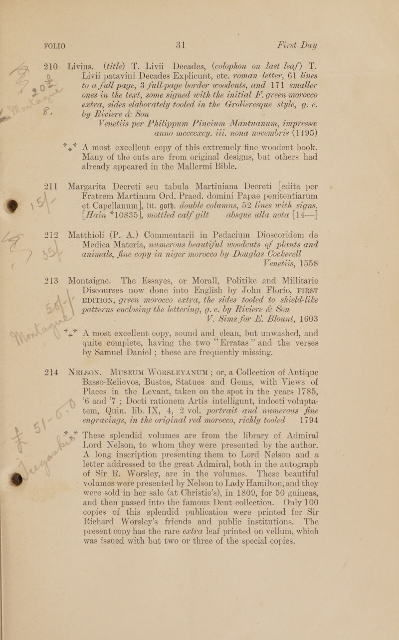YB 210 Livius. (¢tle) T. Livii Decades, (colophon on last leaf) T. es 0 Livii patavini Decades Explicunt, etc. roman letter, 61 lines ig / = oe to a full page, 3 full-page border woodcuts, and 171 smaller sane ‘ ones in the text, some signed with the initial F’. green morocco ae am extra, sides elaborately tooled in the Grolieresque style, g. e. gi Os by Riviere &amp; Son Venetiis per Philippum Pincium Mantianuv impress anno mccccacy. Wi. nona once (1495) *,* A most excellent copy of this extremely fine woodcut book. Many of the cuts are from original designs, but others had already appeared in the Mallermi Bible. 211 Margarita Decreti seu tabula Martiniana Decreti [edita per | - Fratrem Martinum Ord. Praed. domini Papae penitentiarum 8 \ 7! et Capellanum |, fit. goth. double colwmns, 52 lines with signs. 2 [Hain *10835], mottled calf gilt absque ulla nota [14—] Lo : 212 Matthioli (P. A.) Commentarii in Pedacium Dioscoridem de 4 A Medica Materia, newmerous beautiful woodcuts of plants and p} - >7 animals, fine copy in niger morocco by Douglas Cockerell ' Venetiis, 1558 213 Montaigne. The Essayes, or Morall, Politike and Miullitarie Discourses now done into English by John Florio, FIRST ).,\’ EDITION, green morocco extra, the sides tooled to shield-like 2”. \ patterns oe the lettering, a e. by Riviere &amp; Son ae ” Sims for Ly. Blount, 1603 *,* A most excellent copy, sound and clean, but unwashed, and quite complete, having the two “Erratas” and the verses by Samuel Daniel ; these are frequently missing. } 214 NeLson. Musztum WoRSLEYANUM ; or, a Collection of Antique Basso-Relievos, Bustos, Statues and Gems, with Views of Places in the Levant, taken on the spot in the years 1785, 6 and ’7 ; Docti rationem Artis intelligunt, indocti volupta- tem, Quin. lib. IX, 4, 2 vol. portrait and numerous fine engravings, in the original red morocco, richly tooled 1794 ae *,* These splendid volumes are from the library of Admiral ‘2° Lord Nelson, to whom they were presented by the author. A long inscription presenting them to Lord Nelson and a letter addressed to the great Admiral, both in the autograph of Sir R. Worsley, are in the volumes. These beautiful volumes were presented by Nelson to Lady Hamilton, and they were sold in her sale (at Christie’s), in 1809, for 50 guineas, and then passed into the famous Dent collection. Only 100 copies of this splendid publication were printed for Sir Richard Worsley’s friends and public institutions. The present copy has the rare extra leaf printed on vellum, which was issued with but two or three of the special copies. 