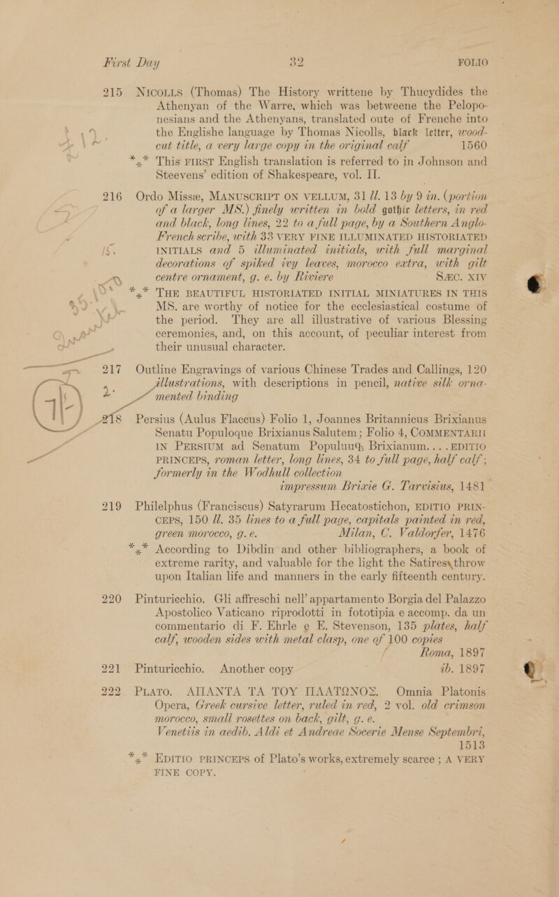 915 Nrcontts (Thomas) The History writtene by Thucydides the Athenyan of the Warre, which was betweene the Pelopo- nesians and the Athenyans, translated oute of Frenche into + ay the Englishe language by Thomas Nicolls, tlart (etter, wood- . cut title, a very large copy in the original calf 1560 *.* This rrrsT English translation is referred to in Johnson and Steevens’ edition of Shakespeare, vol. IT. 216 Ordo Misse, MANUSCRIPT ON VELLUM, 31 JJ. 13 by 9 in. ( portion of a larger MS.) finely written in bold gothic letters, in red and black, long lines, 22 to a full page, by a ‘Soathan Anglo- French seribe, with 33 VERY FINE ILLUMINATED HISTORIATED INITIALS and 5 illuminated initials, with full marginal decorations of spiked ivy leaves, morocco extra, with gilt LAN centre ornament, g. e. by Riviere SAC. XIV , \°* *,* THE BEAUTIFUL HISTORIATED INITIAL MINIATURES IN THIS IL MS. are worthy of notice for the ecclesiastical costume of Ria the period. They are all illustrative of various Blessing pe ceremonies, and, on this account, of peculiar interest from their anol cunt acter. 217 Outline Engravings of various Chinese Trades and Callings, 120 Allustrations, with descriptions in pencil, native silk orna- 2. TZ mented hindeng ote Persius (Aulus Flaccus) Folio 1, Joannes Britannicus Brixianus Senatu Populoque Banus Salutem; Folio 4, COMMENTARII Y IN PERSIUM ad Senatum Populuu® Briavaie ...EDITIO a PRINCEPS, roman letter, long lines, 34 to full page, half calf ; Jormerly in the Wodhull collection  219 Philelphus (Franciscus) Satyrarum Hecatostichon, EDITIO PRIN- cEeps, 150 Ul. 35 lines to a full page, capitals painted in red, green Morocco, g. é. Milan, C. Valdorfer, 1476 *,* According to Dibdin and other bibliographers, a book of extreme rarity, and valuable for the hight the Satires, throw upon Italian life and manners in the early fifteenth century. 220 Pinturiechio. Gli affreschi nell’ appartamento Borgia del Palazzo Apostolico Vaticano riprodotti in fototipia e accomp. da un calf, wooden sides with metal clasp, one vy 100 copies Roma, 1897 221 Pinturicchio. Another copy os ib. 1897 222. PuaTo. AIIANTA TA TOY TLAATONOS.. -Ommia' .Platonis Opera, Greek cursive letter, ruled in red, 2 vol. old crimson morocco, smali rosettes on back, gilt, g. e . Venetiis in aedib. Aldi et Andreae Socerie Mense Septembri, 1513 *,* EDITIO PRINCEPS of Plato’s s works, extremely scarce ; A VERY FINE COPY. ¥ : P