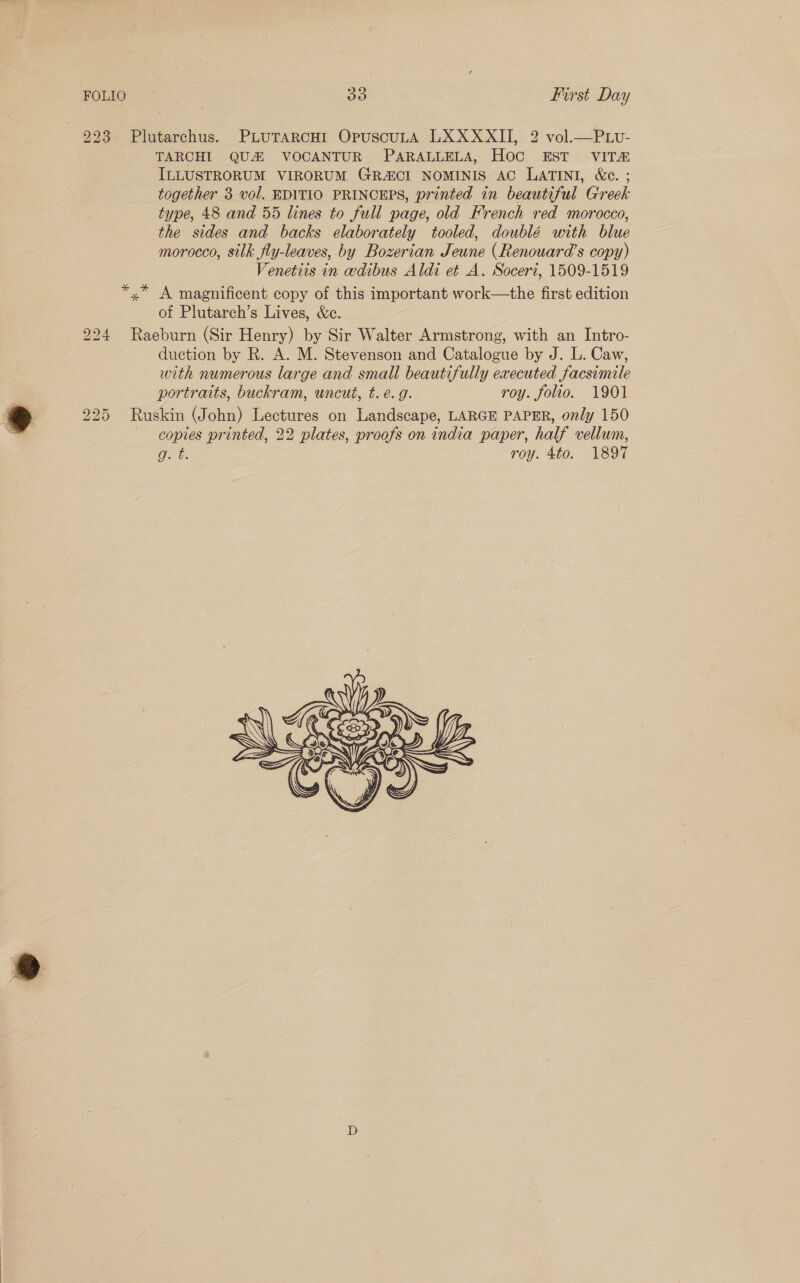 223 Plutarchus. PLUTARCHI OpuscuLA LXXXXII, 2 vol.—Puv- TARCHI QU&amp; VOCANTUR PARALLELA, Hoc EST VITH&amp; ILLUSTRORUM VIRORUM GRA&amp;CI NOMINIS AC LATINI, &amp;c. ; together 3 vol. EDITIO PRINCEPS, printed in beautiful Greek type, 48 and 55 lines to full page, old French red morocco, the sides and backs elaborately tooled, doublé with blue morocco, silk fly-leaves, by Bozerian Jeune (Renouara’s copy) Venetiis in eedibus Aldi et A. Soceri, 1509-1519 *,* A magnificent copy of this important work—the first edition of Plutarch’s Lives, &amp;c. 224 Raeburn (Sir Henry) by Sir Walter Armstrong, with an Intro- duction by R. A. M. Stevenson and Catalogue by J. L. Caw, with numerous large and small beautifully executed facsimile portraits, buckram, uncut, t. e.g. roy. folio. 1901 225 Ruskin (John) Lectures on Landscape, LARGE PAPER, only 150 copies printed, 22 plates, proofs on india paper, half vellum, Oe roy. 4to. 1897 