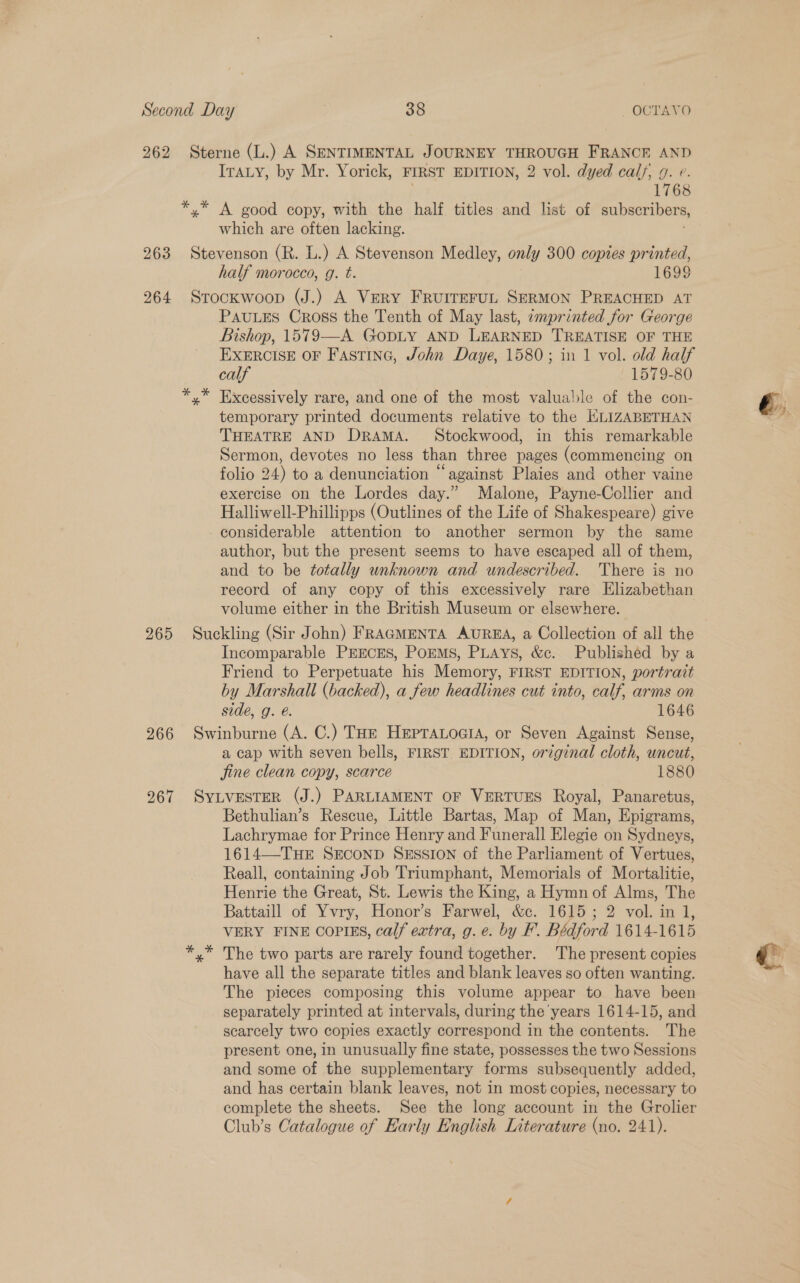 262 Sterne (L.) A SENTIMENTAL JOURNEY THROUGH FRANCE AND ITaLy, by Mr. Yorick, FIRST EDITION, 2 vol. dyed calf, g. e. 1768 *,* A good copy, with the half titles and list of subseribers, which are often lacking. 263 Stevenson (R. L.) A Stevenson Medley, only 300 copies printed, half morocco, g. t. 1699 264 Srockwoop (J.) A Very FruiIreruL SERMON PREACHED AT PAuLES Cross the Tenth of May last, amprinted for George Bishop, 1579—A GODLY AND LEARNED TREATISE OF THE EXERCISE OF FAstTING, John Daye, 1580; in 1 vol. old half calf 1579-80 x” Excessively rare, and one of the most valuable of the con- temporary printed documents relative to the HLIZABETHAN THEATRE AND DRAMA. Stockwood, in this remarkable Sermon, devotes no less than three pages (commencing on folio 24) to a denunciation “against Plaies and other vaine exercise on the Lordes day.” Malone, Payne-Collier and Halliwell-Phillipps (Outlines of the Life of Shakespeare) give considerable attention to another sermon by the same author, but the present seems to have escaped all of them, and to be totally unknown and undescribed. There is no record of any copy of this excessively rare Elizabethan volume either in the British Museum or elsewhere. 265 Suckling (Sir John) FRAGMENTA AUREA, a Collection of all the Incomparable PEECES, PoEMS, PLays, &amp;c. Published by a Friend to Perpetuate his Memory, FIRST EDITION, portrait by Marshall (backed), a few headlines cut into, calf, arms on side, g. @. 1646 266 Swinburne (A. C.) THe Hepranoais, or Seven Against Sense, a cap with seven bells, FIRST EDITION, orzginal cloth, uncut, jine clean copy, scarce 1880 267 SYLVESTER (J.) PARLIAMENT OF VERTUES Royal, Panaretus, Bethulian’s Rescue, Little Bartas, Map of Man, Epigrams, Lachrymae for Prince Henry and Funerall Elegie on Sydneys, 1614—-THE SECOND SESSION of the Parliament of Vertues, Reall, containing Job Triumphant, Memorials of Mortalitie, Henrie the Great, St. Lewis the King, a Hymn of Alms, The Battaill of Vee Honor’s Farwel, &amp;c. 1615; 2 vol. in 1, VERY FINE COPIES, calf extra, g. e. by F. Bédford 1614- 1615 x” The two parts are rarely found together. The present copies have all the separate titles and blank leaves so often wanting. The pieces composing this volume appear to have been separately printed at intervals, during the'years 1614-15, and scarcely two copies exactly correspond in the contents. The present one, in unusually fine state, possesses the two Sessions and some of the supplementary forms subsequently added, and has certain blank leaves, not in most copies, necessary to complete the sheets. See the long account in the Grolier Club’s Catalogue of Early English Literature (no. 241).