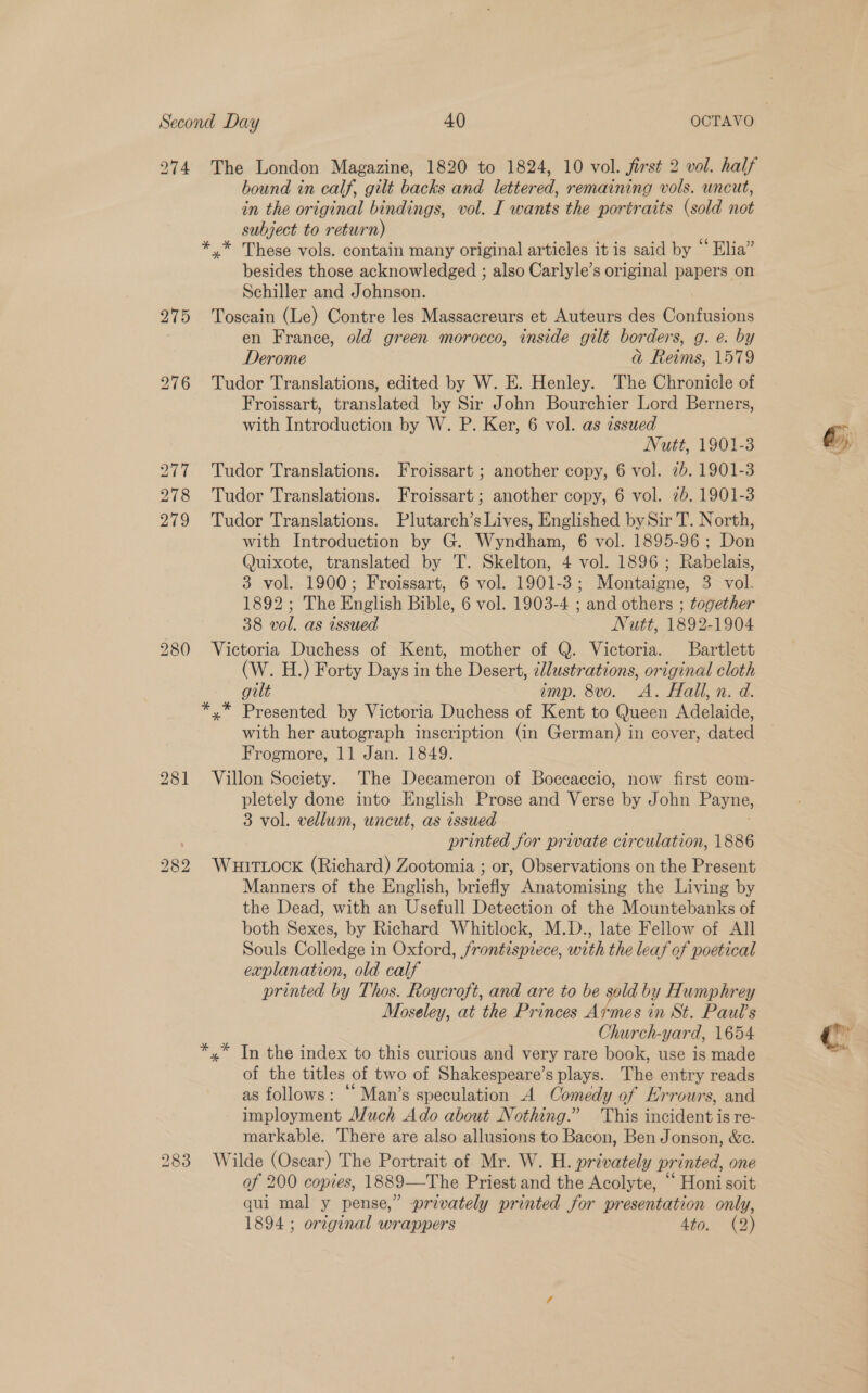 274 The London Magazine, 1820 to 1824, 10 vol. first 2 vol. half bound in calf, gilt backs and lettered, remaining vols. uncut, in the original bindings, vol. I wants the portraits (sold not subject to return) *.* These vols. contain many original articles it is said by “ Elia” besides those acknowledged ; also Carlyle’s original papers on Schiller and Johnson. 275 Toscain (Le) Contre les Massacreurs et Auteurs des Gankisiee en France, old green morocco, inside gilt borders, g. e. by Derome a Reims, 1579 276 Tudor Translations, edited by W. E. Henley. The Chronicle of Froissart, translated by Sir John Bourchier Lord Berners, with Introduction by W. P. Ker, 6 vol. as issued Nutt, 1901-3 277 Tudor Translations. Froissart ; another copy, 6 vol. 7b. 1901-3 278 Tudor Translations. Froissart; another copy, 6 vol. 2b. 1901-3 279 Tudor Translations. Plutarch’s Lives, Englished by Sir T. North, with Introduction by G. Wyndham, 6 vol. 1895-96; Don Quixote, translated by 'T. Skelton, 4 vol. 1896 ; Rabelais, 3 vol. 1900; Froissart, 6 vol. 1901-3; Montaigne, 3 vol. 1892 ; The English Bible, 6 vol. 1903-4 ; and others ; together 38 vol. as issued Nutt, 1892-1904 280 Victoria Duchess of Kent, mother of Q. Victoria. Bartlett (W. H.) Forty Days in the Desert, illustrations, original cloth gilt imp. 8vo. A. Hall, n. d. *,* Presented by Victoria Duchess of Kent to Queen Adelaide, with her autograph inscription (in German) in cover, dated Frogmore, 11 Jan. 1849. 281 Villon Society. The Decameron of Boccaccio, now first com- pletely done into English Prose and Verse by John Payne, 3 vol. vellum, uncut, as issued printed for private circulation, 1886 282 WuuitTtLock (Richard) Zootomia ; or, Observations on the Present Manners of the English, briefly Anatomising the Living by the Dead, with an Usefull Detection of the Mountebanks of both Sexes, by Richard Whitlock, M.D., late Fellow of All Souls Colledge in Oxford, frontispiece, with the leaf of poetical explanation, old calf printed by Thos. Roycroft, and are to be sold by Humphrey Moseley, at the Princes A¢mes in St. Pautl’s Church-yard, 1654 In the index to this curious and very rare book, use is made of the titles. of two of Shakespeare’s plays. The entry reads as follows: “ Man’s speculation A Comedy of Errours, and imployment Much Ado about Nothing.” This incident i is re- markable. There are also allusions to Bacon, Ben Jonson, &amp;c. 283 Wilde (Oscar) The Portrait of Mr. W. H. privately printed, one of 200 copies, 1889—The Priest and the Acolyte, ‘‘ Honi soit qui mal y pense,” privately printed for presentation only, 1894 ; original wrappers 4to. (2) cA? wetass *