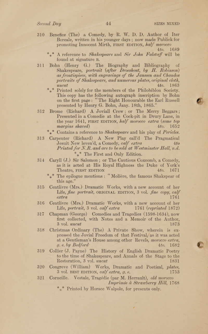 310 Benefice (The) a Comedy, by R. W. D. D. Author of Iter Boreale, written in his younger days; now made Publick for promoting Innocent Mirth, FIRST EDITION, half morocco 4to. 1689 *,* A reference to Shakespeare and Sir John aise will be found at signature B. 311 Bohn (Henry G.) The Biography and Bibliography of Shakespeare, portrait (after Droeshout, by H. Robinson) as frontispiece, with engravings of the Janssen and Chandos portraits of Shakespeare, and numerous plates, original cloth, uncut 4to. 18638 *,* Printed solely for the members of the Philobiblon Society. This copy has the following autograph inscription by Bohn on the first page: “The Right Honourable the Earl Russell presented by Henry G. Bohn, Jany. 18th, 1865.” 312 Brome (Richard) A Joviall Crew; or The Merry Beggars ; Presented in a Comedie at the Cock-pit in Drury Lane, in the year 1641, FIRST EDITION, half morocco extra (some top margins shaved) Atom 1652 *,* Contains a reference to Shakespeare and his play of Pertcles. 313 Carpenter (Richard) A New Play call’d The Pragmatical Jesuit New leven’d, a Comedy, calf extra 4to *,* The First and Only Edition. 314 Caryll (J.) Sir Salomon; or The Cautious Coxcomb, a Comedy, as itis acted at His Royal Highness the Duke of York’s Theatre, FIRST EDITION 460, 1671 *.* The epilogue mentions : “ Moliére, the famous Shakspear of this age.” 315 Centlivre (Mrs.) Dramatic Works, with a new account of her extra 1761 316 Centlivre (Mrs.) Dramatic Works, with a new account of her Life, portrait, 3 vol. calf extra 1761 (reprinted 1872) 317 Chapman (George) Comedies and Tragedies (1598-1634), now first collected, with Notes and a Memoir of the Author, 3 vol. uncut 1873 318 Christmas Ordinary (The) A Private Show, wherein is ex- pressed the Jovial Freedom of that Festival/ as it was acted at a Gentleman’s House among other Revels, morocco extra, g. e. by Bedford: 4to. 1682 319 Collier (J. Payne) The History of English Dramatic Poetry to the time of Shakespeare, and Annals of the Stage to the Restoration, 3 vol. wneut ~ L831 320 Congreve (William) Works, Dramatic and Poetical, plates, 3 vol. BEST EDITION, calf extra, g. @. ifoe 321 Corneille. Vestale, Tragédie (par M. Herrault), odd morocco Imprimée &amp; Strawberry Hill, 1768 *,* Printed by Horace Walpole, for presents only.