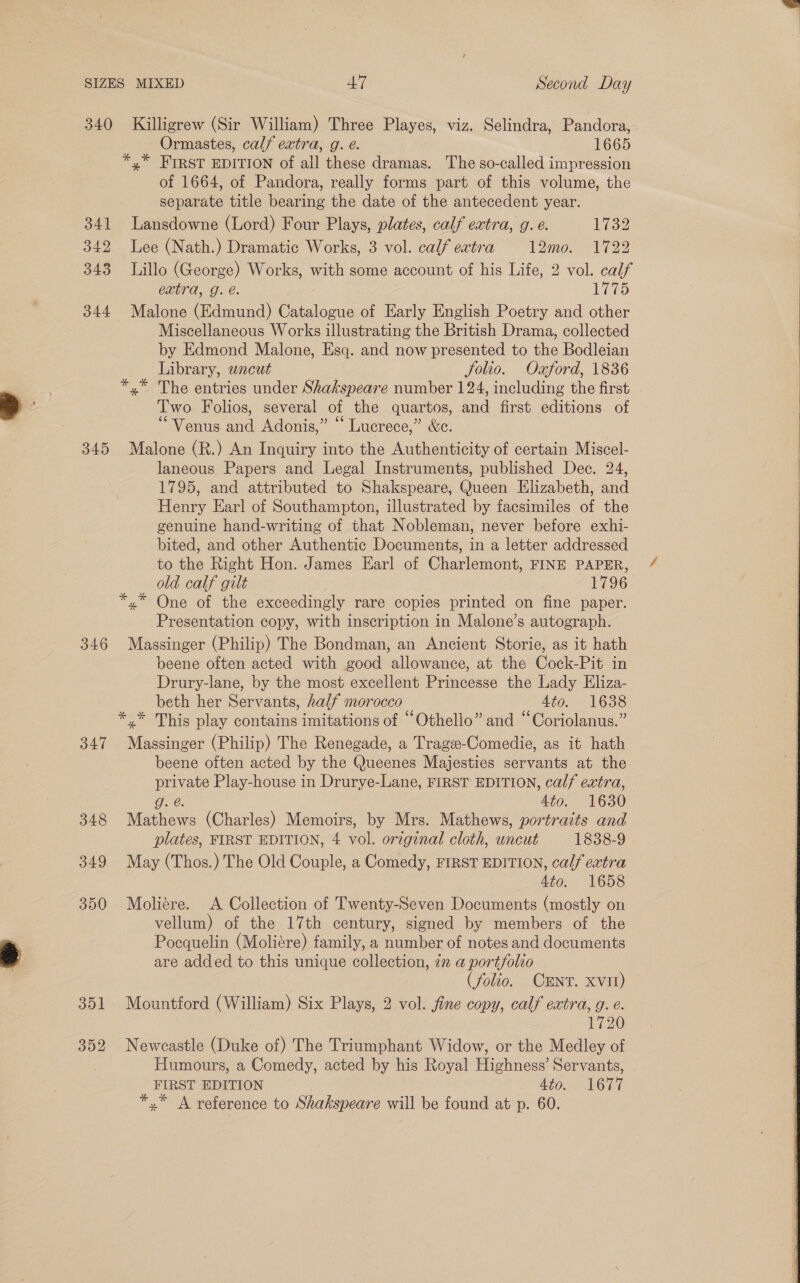 340 341 342 343 344 345 346 347 348 349 350 351 352 Killigrew (Sir William) Three miaye!, viz. Selindra, Pandora, . Ormastes, cal/ extra, g. e. 1665 *,* FIRST EDITION of alk these dramas. The so-called impression of 1664, of Pandora, really forms part of this volume, the separate title ee the date of the antecedent year. Lansdowne (Lord) Four Plays, plates, calf extra, g. e. 1732 Lee (Nath.) Dramatic Works, 3 vol. calf eatra 12mo. 1722 Lillo (George) Works, with some account of his Life, 2 vol. calf extra, g. e. 1775 Malone (Edmund) Catalogue of Early English Poetry and other Miscellaneous Works illustrating the British Drama, collected by Edmond Malone, Esq. and now presented to the Bodleian Library, uncut Jolio. Oxford, 1836 *,* The entries under Shakspeare number 124, including the first Two Folios, several of the quartos, and first editions of ‘Venus and Adonis,” “ Lucrece,” &amp;e. Malone (R.) An Inquiry into the Authenticity of certain Miscel- laneous Papers and Legal Instruments, published Dec. 24, 1795, and attributed to Shakspeare, Oucen Elizabeth, and Henry Earl of Southampton, illustrated by facsimiles of the genuine hand-writing of that Nobleman, never before exhi- bited, and other Authentic Documents, in a letter addressed to the Right Hon. James Earl of Charlemont, FINE PAPER, old calf gilt 1796 *.* One of the exceedingly rare copies printed on fine paper. Presentation copy, with inscription in Malone’s autograph. Massinger (Philip) The Bondman, an Ancient Storie, as it hath beene often acted with good allowance, at the Cock-Pit in Drury-lane, by the most excellent Princesse the Lady Eliza- beth her Servants, half morocco Ato. 1638 *,* This play contains imitations of “Othello” and “Coriolanus.” Massinger (Philip) The Renegade, a Tragee-Comedie, as it hath beene often acted by the Queenes Majesties servants at the ae Play-house in Drurye-Lane, FIRST EDITION, calf extra, Ato. 1630 ries (Charles) Memoirs, by Mrs. Mathews, portraits and plates, FIRST EDITION, 4 ol original cloth, uncut 1838-9 May (Thos.) The Old Couple, a Comedy, FIRST EDITION, calf extra 4to. 1658 Moliére. A Collection of Twenty-Seven Documents (mostly on vellum) of the 17th century, signed by members of the Pocquelin (Moliére) family, a number of notes and documents are added to this unique collection, zn a portfolio (folio. CENT. XVII) Mountford (William) Six Plays, 2 vol. fine copy, calf extra, g. e. 1720 Neweastle (Duke of) The Triumphant Widow, or the Medley of Humours, a Comedy, acted by his Royal Highness’ Servants, FIRST EDITION Ato. 1677 *.* A reference to Shakspeare will be found at p. 60.  