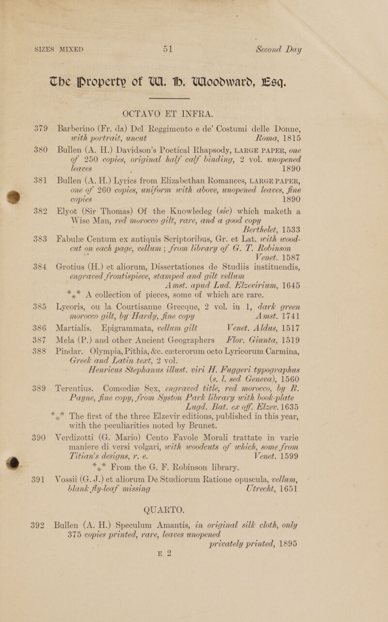 Che Property of UW. th. Woodward, Esq. OCTAVO ET INFRA. 379 Barberino (Fr. da) Del Reggimento e de’ Costumi delle Donne, with portrait, uncut ftoma, 1815 380 Bullen (A. H.) Davidson’s Poetical Rhapsody, LARGE PAPER, one of 250 copies, original half ea, binding, 2 vol. unopened leaves 1890 381 Bullen (A. H.) Lyries from Bion Romances, LARGE PAPER, one of 260 copies, uniform with above, unopened leaves, fine copies Wid Fo )8) 382 Elyot (Sir Thomas) Of the Knowledeg (ste) which maketh a Wise Man, ved murocco gilt, rare, and a good copy Berthelet, 1533 383 Fabule es ex antiquis Seriptoribus, Gr. et Lat. w ith wood- cut on each page, vellum ; ; from library of G. T. Robinson Venet. 1587 384 Grotius (H.) et aliorum, Dissertationes de Studiis instituendis, engraved frontispiece, stamped and gilt vellum Amst. apud Lud. Klzevirium, 1645 *,* A collection of pieces, some of which are rare. 385 Lycoris, ou la Courtisanne Grecque, 2 vol. in 1, dark green morocco gilt, by Hardy, fine copy Amst. 1741 386 Martialis. Epigrammata, vellum gilt Venet. Aldus, 1517 387 Mela (P.) and other Ancient Geographers Vor. Giunta, 1519 388 Pindar. Olympia, Pithia, &amp;c. ceterorum octo Lyricorum Carmina, Greek and Latin text, 2 vol. Henricus Stephanus illust. virt H. Fuggeri typographus (s. l. sed Geneva), 1560 389 Terentius. Comedie Sex, engraved title, red morocco, by R. Payne, fine copy, from Sy ston Park We ary with hook-plate Lugd. Bat. ex off. Hlzev. 1635 *,* The first of the three Elzevir editions, published in this year, with the peculiarities noted by Brunet. 390 Verdizotti (G. Mario) Cento Favole Morali trattate in varie maniere di versi volgari, wth woodcuts of which, some from Titian’s designs, r. é. Venet. 1599 *,* From the G. F. Robinson library. 391 Vossii (G. J.) et aliorum De Studiorum Ratione opuscula, vellum, blank fly-leaf missing Utrecht, 1651 QUARTO. 392 Bullen (A. H.) Speculum Amantis, 72 original silk cloth, only 375 copies printed, rare, leaves unopened privately printed, 1895 E 2