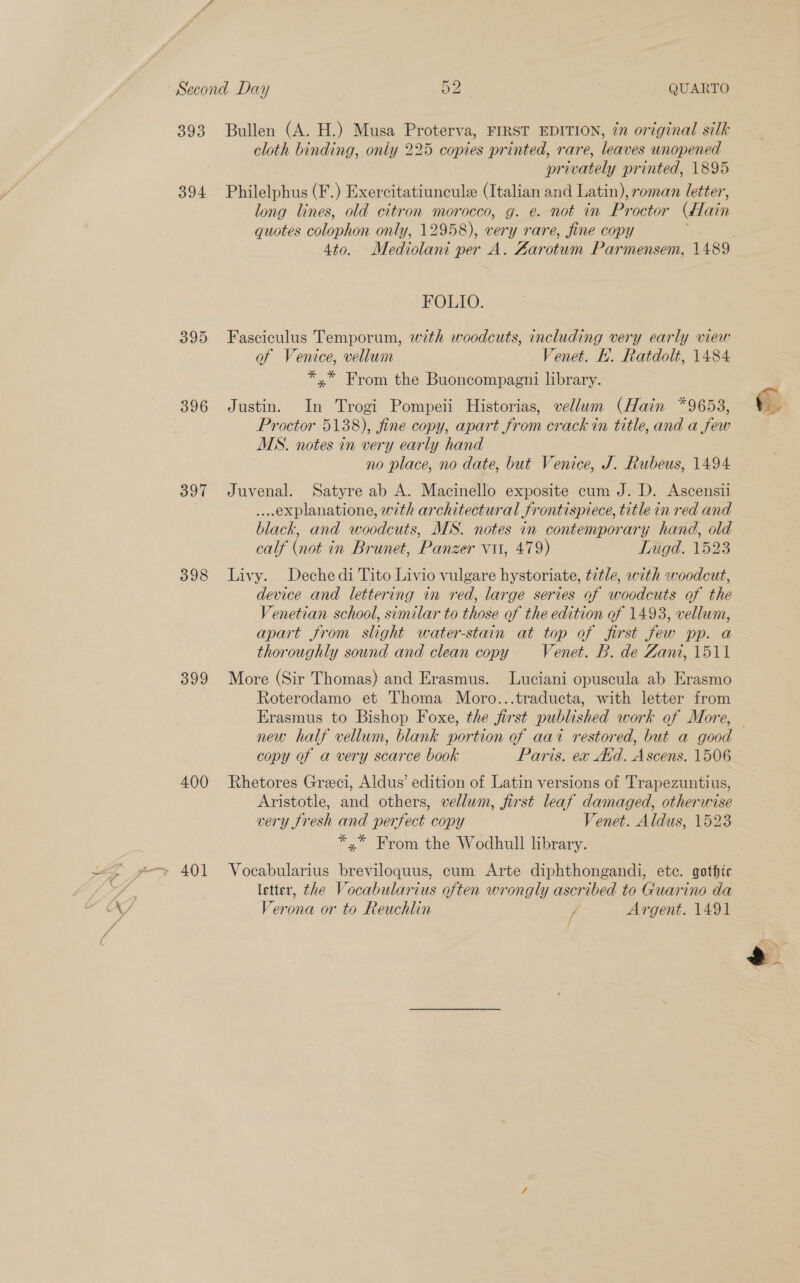ae \a bi | < : “ * 393 394 395 396 397 398 399 400 Bullen (A. H.) Musa Proterva, FIRST EDITION, én original silk cloth binding, only 225 copies printed, rare, leaves unopened privately printed, 1895 quotes colophon only, 12958), very rare, fine copy FOLIO. Fasciculus Temporum, with woodcuts, including very early view of Venice, vellum Venet. HL. Ratdolt, 1484 *,* From the Buoncompagni library. Justin. In Trogi Pompeii Historias, vellum (Hain *9653, Proctor 5138), fine copy, apart from crack in title, and a few MS. notes in very early hand no place, no date, but Venice, J. Rubeus, 1494 Juvenal. Satyre ab A. Macinello exposite cum J. D. Ascensii ...explanatione, with architectural frontispiece, title in red and black, and woodcuts, MS. notes in contemporary hand, old calf (not in Brunet, Panzer vu, 479) Tugd. 1523 Livy. Dechedi Tito Livio vulgare hystoriate, tetle, with woodcut, device and lettering in red, large series of woodcuts of the Venetian school, similar to those of the edition of 1493, vellum, apart from slight water-stain at top of first few pp. a thoroughly sound and clean copy Venet. B. de Zant, 1511 More (Sir Thomas) and Erasmus. Luciani opuscula ab Erasmo Roterodamo et Thoma Moro...traducta, with letter from Erasmus to Bishop Foxe, the first published work of More, copy of a very scarce book Paris. ex Avid. Ascens. 1506 Rhetores Greci, Aldus’ edition of Latin versions of Trapezuntius, Aristotle, and others, vellum, first leaf damaged, otherwise very fresh and perfect copy Venet. Aldus, 1523 *,* From the Wodhull library. Vocabularius breviloquus, cum Arte diphthongandi, etc. gothic letter, the Vocabularius often wrongly ascribed to Guarino da Verona or to Reuchlin ff Argent. 1491