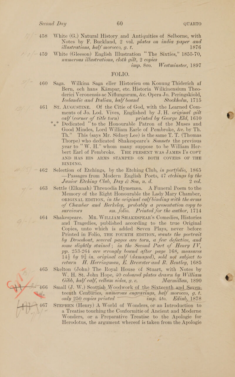 458 459 460 461] 463 464 White (G.) Natural History and Antiquities of Selborne, with Notes by F. Buckland, 2 vol. plates on india paper and illustrations, half morocco, g. t. 1876 White (Gleeson) English Illustration “The Sixties,” 1855-70, numerous illustrations, cloth gilt, 2 copies imp. 8vo. Westminster, 1897 FOLIO. Saga. Wilkina Saga eller Historien om Konung Thiderich af Bern, och hans Kampar, etc. Historia Wilkinensium Theo- derici Veronensis ac Niflungorum, &amp;e. Opera Jo. Peringskiold, Icelandic and Italian, half bound Stockholm, 1715 St. AUGUSTINE. Of the Citie of God, with the Learned Com- ments of Jo. Lod. Vives, Englished by J.H. original gilt calf (corner of title torn) printed by George Kd, 1610 y* Dedicated “to the Honourable Patron of the Muses and Good Mindes, Lord William Earle of Pembroke, &amp;e. by Th. Th.” This (says Mr. Sidney Lee) is the same T. T. (Thomas Thorpe) who dedicated Shakespeare’s Sonnets the previous year to “ W. H.” whom many suppose to be William Her- bert Earl of Pembroke. 'THE PRESENT WAS JAMES I’s COPY AND HAS HIS ARMS STAMPED. ON BOTH COVERS OF THE BINDING. Selection of Etchings, by the Etching Club, im portfolio, 1865 —Passages from Modern English Poets, 47 etchings by the Junior Ktching Club, Day &amp; Son, n. d. 2 vol. Settle (Elkanah) Threnodia Hymenea. A Funeral Poem to the Memory of the Right Honourable the Lady Mary Chamber, ORIGINAL EDITION, in the original calf binding with the arms of Chamber and Berkeley, probably a presentation copy to survivors sm. folio. Printed for the author, 1714 Shakespeare. Mr. WILLIAM SHAKESPEAR’S Comedies, Histories and Tragedies, published according to the true Original Copies, unto which is added Seven Plays, never before Printed in Folio, THE FOURTH EDITION, wants the portrait by Droeshout, several pages are torn, a few defective, and some slightly stained; in the Second Part of Henry LV, pp. 253-264 are wrongly bound after page 168, measures 1445 by 9% in. original calf (damaged), sold 8 subject to return H. Herringman, EF. Brewster and R. Bentley, 1685 Skelton (John) The Royal House of Stuart, with Notes by W.H. St. John Hope, 40 coloured plates drawn by William Gibb, half calf, vellum sides, g. e. Macmillan, 1890 Small (J. W.) Scottish Woodwork of the Sixteenth .and_Seven- teenth Centuries, numerous engravings, half morocco, g. t. only 250 copies printed ~~~ imp. 4to. Edinb, 1878 STEPHEN (Henry) A World of Wonders, or an Introduction to a Treatise touching the Conformitie of Ancient and Moderne Wonders, or a Preparative Treatise to the Apologie for Herodotus, the argument whereof is taken from the Apologie