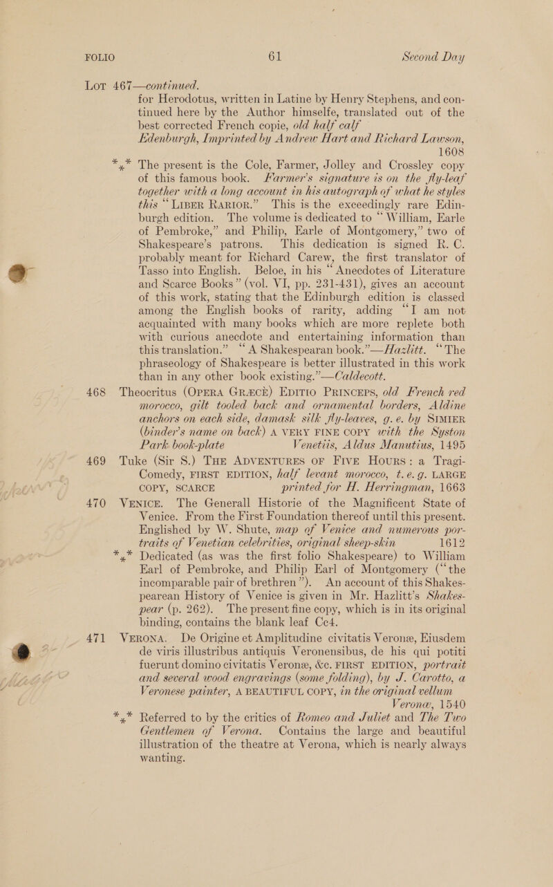 Lot 467—continued. for Herodotus, written in Latine by Henry Stephens, and con- tinued here by the Author himselfe, translated out of the best corrected French copie, old half calf Edenburgh, Imprinted by Andrew Hart and Richard Lawson, 1608 yx” The present is the Cole, Farmer, Jolley and Crossley copy of this famous book. Harmer’s signature is on the fly-leaf together with a long account in his autograph of what he styles this ““Lrper Raptor.” This is the exceedingly rare Edin- burgh edition. The volume is dedicated to “ William, Earle of Pembroke,” and Philip, Earle of Montgomery,” two of Shakespeare’s patrons. This dedication is signed R. C. probably meant for Richard Carew, the first translator of J Tasso into English. Beloe, in his “ Anecdotes of Literature - and Searce Books” (vol. VI, pp. 231-431), gives an account of this work, stating that the Edinburgh edition is classed among the English books of rarity, adding “I am not acquainted with many books which are more replete both with curious anecdote and entertaining information than this translation.” ‘“‘ A Shakespearan book.” —Aazlitt. “The phraseology of Shakespeare is better illustrated in this work than in any other book existing.”—Caldecott. 468 Theocritus (OPERA GRa&amp;ck) Epirio Princeps, old French red morocco, gilt tooled back and ornamental borders, Aldine anchors on each side, damask silk fly-leaves, g.e. by SIMIER (binder’s name on back) A VERY FINE COPY with the Syston Park. book-plate Venetits, Aldus Manutius, 1495 469 Tuke (Sir S.) Toe ADVENTURES oF Five Hours: a Tragi- Comedy, FIRST EDITION, half levant morocco, t.é.g. LARGE COPY, SCARCE printed for H. Herringman, 1663 470 Venice. The Generall Historie of the Magnificent State of Venice. From the First Foundation thereof until this present. Englished by W. Shute, map of Venice and numerous por- traits of Venetian celebrities, original sheep-skin 1612 *,* Dedicated (as was the first folio Shakespeare) to William Earl of Pembroke, and Philip Earl of Montgomery (‘the incomparable pair of brethren”). An account of this Shakes- pearean History of Venice is given in Mr. Hazlitt’s Shakes- pear (p. 262). The present fine copy, which is in its original binding, contains the blank leaf Ce4. 7 471 VeERoNA. De Origine et Amplitudine civitatis Verone, Eiusdem : 5 de viris illustribus antiquis Veronensibus, de his qui potiti Ta fuerunt domino civitatis Veronz, &amp;c. FIRST EDITION, portrait and several wood engravings (some folding), by J. Carotto, a Veronese painter, A BEAUTIFUL COPY, 2n the original vellum Verona, 1540 *,* Referred to by the critics of Romeo and Juliet and The Two Gentlemen of Verona. Contains the large and beautiful illustration of the theatre at Verona, which is nearly always wanting.
