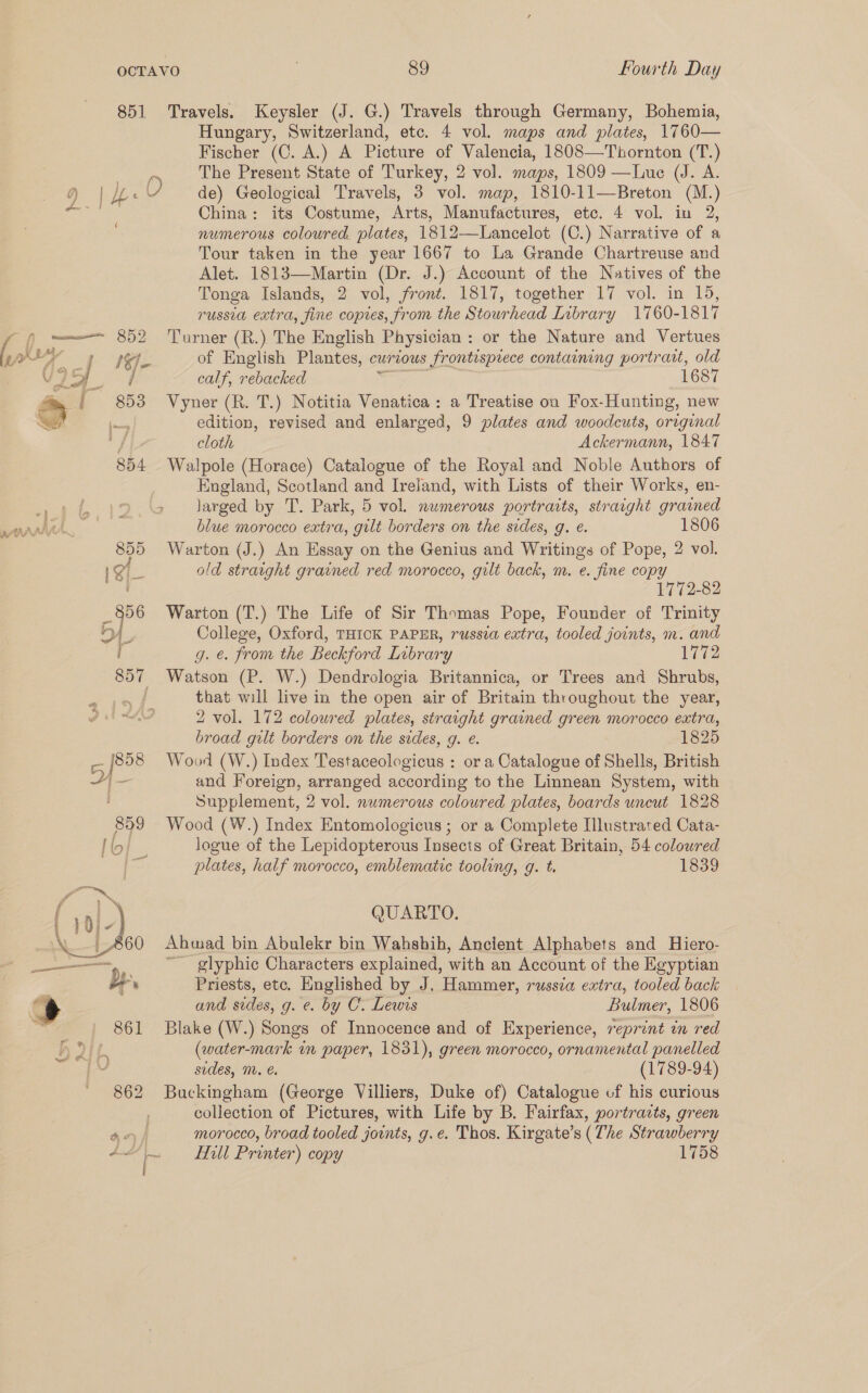 851 —— 852 a j= xy 5 853 Sr 7 Us 89 Fourth Day Travels. Keysler (J. G.) Travels through Germany, Bohemia, Hungary, Switzerland, etc. 4 vol. maps and plates, 1760— Fischer (C. A.) A Picture of Valencia, 1808—Thornton (T.) The Present State of Turkey, 2 vol. maps, 1809 —Lue (J. A. de) Geological Travels, 3 vol. map, 1810-11—Breton (M.) China: its Costume, Arts, Manufactures, etc. 4 vol. in 2, numerous coloured. plates, 1812—Lancelot (C.) Narrative of a Tour taken in the year 1667 to La Grande Chartreuse and Alet. 1813—Martin (Dr. J.) Account of the Natives of the Tonga Islands, 2 vol, front. 1817, together 17 vol. in 15, russia extra, fine copes, from the Stourhead Library 1760-1817 ‘Turner (R.) The English Physician : or the Nature and Vertues of English Plantes, currous frontisprece containing portrait, old calf, rebacked s 1687 Vyner (R. T.) Notitia Venatica: a Treatise on Fox-Hunting, new edition, revised and enlarged, 9 plates and woodcuts, original cloth Ackermann, 1847 Walpole (Horace) Catalogue of the Royal and Noble Authors of England, Scotland and Ireland, with Lists of their Works, en- » Jarged by T. Park, 5 vol. numerous portraits, straight grained blue morocco extra, gilt borders on the sides, g. e. 1806 Warton (J.) An Essay on the Genius and Writings of Pope, 2 vol. old straight grained red morocco, gilt back, m. e. fine copy 1772-82 Warton (T.) The Life of Sir Thomas Pope, Founder of Trinity College, Oxford, THICK PAPER, russia extra, tooled joints, m. and g. @. from the Beckford Library 1772 Watson (P. W.) Dendrologia Britannica, or Trees and Shrubs, that will live in the open air of Britain throughout the year, 2 vol. 172 coloured plates, straight grained green morocco extra, broad gilt borders on the sides, g. e. 1825 Wood (W.) Index Testaceologicus : or a Catalogue of Shells, British and Foreign, arranged according to the Linnean System, with Supplement, 2 vol. numerous coloured plates, boards uncut 1828 Wood (W.) Index Entomologicus ; or a Complete Illustrated Cata- logue of the Lepidopterous Insects of Great Britain, 54 colowred plates, half morocco, emblematic tooling, g. t. 1839 QUARTO. Ahmad bin Abulekr bin Wahshih, Ancient Alphabets and Hiero- ~~ glyphic Characters explained, with an Account of the Egyptian Priests, etc. Hnglished by J. Hammer, russia extra, tooled back and sides, g. e. by C. Lewis Bulmer, 1806 Blake (W.) Songs of Innocence and of Experience, reprint in red (water-mark in paper, 1831), green morocco, ornamental panelled sides, M. €. (1789-94) Buckingham (George Villiers, Duke of) Catalogue of his curious collection of Pictures, with Life by B. Fairfax, portrazts, green morocco, broad tooled joints, g.e. Thos. Kirgate’s (The Strawberry Hull Printer) copy 1758