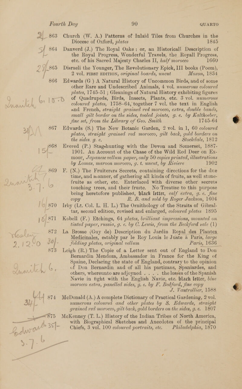 2) 863 BY 864 29 865 866 * ~ A S —— Church (W. A.) Patterns of Inlaid Tiles from Churches in the Diocese of Oxford, plates 1845 Danverd (J.) The Royal Oake: or, an Historicall Description of the Royal Progress, Wonderful Travels, the Royall Progress, etc. of his Sacred Majesty Charles II, half morocco 1660 Disraeli the Younger, The Revolutionary Epick, III books (Poem), 2 vol. FIRST EDITION, original boards, wncut Moxon, 1854 Edwards (G.) A Natural History of Uncommon Birds, and of some other Rare and Undescribed Animals, 4 vol. nwmerous coloured plates, 1745-51 ; Gleanings of Natural History exhibiting figures coloured plates, 1758-64, together 7 vol. the text in English and French, straight grained red morocco, extra, double bands, small gilt border on the sides, tooled joints, g. e. by Kalthoeber, Jine set, from the Library of Geo. Smith 1745-64 Edwards (S.) The New Botanic Garden, 2 vol. in 1, 60 coloured plates, straight grained red morocco, gilt back, gold borders on the sides, g. &amp;. Stockdale, 1812 Evered (P.) Stag-hunting with the Devon and Somerset, 1887- 1901. An Account of the Chase of the Wild Red Deer on Ex- moor, Japanese vellum paper, only 50 copies printed, ulustrations by Lomas, maroon morocco, g. t. uncut, by Riviere 1902 F. (N.) The Fruiterers Secrets, containing directions for the due time, and manner, of gathering all kinds of fruite, as well stone- fruite as other, etc. Enterlaced with diverse other secrets touching trees, and their fruite. No Treatise to this purpose being heretofore published, black letter, calf extra, g. e. fine copy Rk. B. and sold by Roger Jackson, 1604 Irby (Lt. Col. L. H. L.) The Ornithology of the Straits of Gibral- tar, second edition, revised and enlarged, colowred plates 1895 Kobell (F.) Etchings, 64 plates, brilliant impressions, mounted on. tented paper, russia, g. e. by C1. Lewis, from the Beckford sale (1) La Brosse (Guy de) Description du Jardin Royal des Plantes Medicinales, estably par le Roy Louis le Juste a Paris, large folding plates, original vellum Paris, 1636 Leigh (R.) The Copie of a Letter sent out of England to Don Bernardin Mendoza, Ambassador in France for the King of Spaine, Declaring the state of England, contrary to the opinion vf Don Bernardin and of all his partizans, Spaniardes, and others, whereunto are adjoyned . . . . the losses of the Spanish Navie in tight with the English Navie, etc. black letter, blue morocco extra, panelled sides, g. €. by I’. Bedford, fine copy J. Vautrollier, 1588 McDonald (A.) A complete Dictionary of Practical Gardening, 2 vol. numerous coloured and other plates by S. Hdwards, straight grained red morocco, gilt back, gold borders on the sides, g.e. 1807 McKenney (T. L.) History of the Indian Tribes of North America, with Biographical Sketches and Anecdotes of the principal Chiefs, 3 vol. 100 coloured portraits, etc. Philadelphia, 1870  
