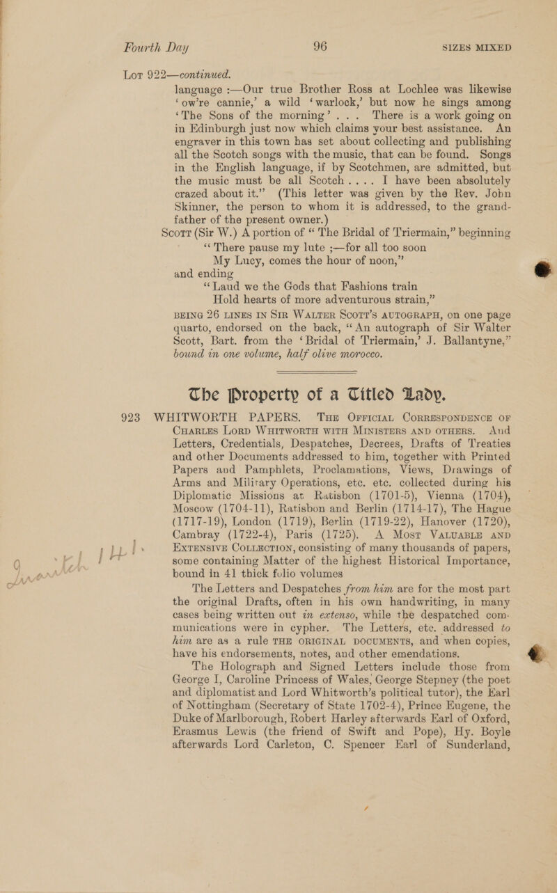 ne i Lor 922—continued. language :—Our true Brother Ross at Lochlee was likewise ‘owre cannie,’ a wild ‘warlock,’ but now he sings among ‘The Sons of the morning’... There is a work going on in Edinburgh just now which claims your best assistance. An engraver in this town has set about collecting and publishing all the Scotch songs with the music, that can be found. Songs in the English language, if by Scotchmen, are admitted, but the music must be all Scotch.... I have been absolutely crazed about it.” (This letter was given by the Rev. Jobn Skinner, the person to whom it is addressed, to the grand- father of the present owner.) Scorr (Sir W.) A portion of “ The Bridal of Triermain,” beginning ‘‘There pause my lute ;—for all too soon | My Lucy, comes the hour of noon,” and ending ‘Laud we the Gods that Fashions train Hold hearts of more adventurous strain,” BEING 26 LINES IN SIR WALTER SCOTT'S AUTOGRAPH, on one page quarto, endorsed on the back, ‘An autograph of Sir Walter Scott, Bart. from the ‘Bridal of Triermain,’ J. Ballantyne,” bound in one volume, half olive morocco.   The Property of a Titled Lady. 923 WHITWORTH PAPERS. Tue OFrictan CORRESPONDENCE OF CuHaRLEes Lorp WHITWORTH WITH MINISTERS AND OTHERS. And Letters, Credentials, Despatches, Decrees, Drafts of Treaties and other Documents addressed to him, together with Printed Papers avd Pamphlets, Proclamations, Views, Drawings of Arms and Military Operations, etc. ete. collected during his Diplomatic Missions at Ratisbon (1701-5), Vienna (1704), Moscow (1704-11), Ratisbon and Berlin (1714-17), The Hague (1717-19), London (1719), Berlin (1719-22), Hanover (1720), Cambray (1722-4), Paris (1725). A Most VaLuaBLE AND bound in 41 thick folio volumes The Letters and Despatches from him are for the most part the original Drafts, often in his own handwriting, in many cases being written out im extenso, while ba despatched com. munications were in cypher. The Letters, etc. addressed to hum are a8 a rule THE ORIGINAL DOCUMENTS, and when copies, have his endorsements, notes, and other emendations. €&amp; The Holograph and Signed Letters include those from S George I, Caroline Princess of Wales, George Stepney (the poet and diplomatist and Lord Whitworth’s political tutor), the Karl of Nottingham (Secretary of State 1702-4), Prince Eugene, the Duke of Marlborough, Robert Harley afterwards Earl of Oxford, Erasmus Lewis (the friend of Swift and Pope), Hy. Boyle afterwards Lord Carleton, C. Spencer Earl of Sunderland,