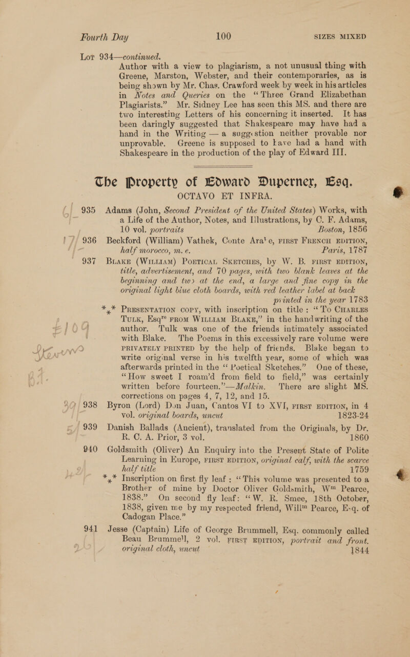 Lot 934—continued. Author with a view to plagiarism, a not unusual thing with Greene, Marston, Webster, and their contemporaries, as is being shown by Mr. Chas. Crawford week by week in his articles in Notes and Queries on the ‘Three Grand Elizabethan Plagiarists.” Mr. Sidney Lee has seen this MS. and there are two interesting Letters of his concerning it inserted. It has been daringly suggested that Shakespeare may have had a hand in the Writing — a sugg:stion neither provable nor unprovable. Greene is supposed to Lave had a hand with Shakespeare in the production of the play of Edward IIT.  The Property of BoOward Duperner, sq. OCTAVO ET INFRA. a Life of the Author, Notes, and [lustrations, by C. F. Adams, 10 vol. portrazts Boston, 1856 936 Beckford (William) Vathek, Conte Ara‘e, rest FRENCH EDITION, half morocco, m. e. Paris, 1787 937 Brake (WiniiaM) Portican Sxercugs, by W. B. First EDITION, title, advertisement, and 70 pages, with two blank leaves at the beginning and tw at the end, a large and fine copy m the original light biue cloth boards, with red leather tabel at back printed in the year 1783 PRESENTATION COPY, with inscription on title: “To CHARLES TuLK, Esq’ From WittiamM Brake,” in the handwriting of the author. Tulk was one of the friends intimately associated with Blake. The Poems in this excessively rare volume were PRIVATELY PRINTED by the help of friends. Blake began to write original verse in his twelfth year, some of which was afterwards printed in the ‘“ Poetical Sketches.” One of these, “How sweet I roam’d from field to field,” was certainly written before fourteen.”—Malkin. There are slight MS. corrections on pages 4, 7, 12, and 15. ? 938 Byron (Lord) Don Juan, Cantos VI to XVI, First EDITION, in 4 vol. orcginal boards, uncut 1823-24 939 Danish Ballads (Ancient), translated from the Originals, by Dr. R. C.-A. Prior, 3 vol. 1860 940 Goldsmith (Oliver) An Enquiry into the Present State of Polite Learning in Europe, FIRST EDITION, original calf, with the scarce half title . 1759 *,* Inscription on first fly leaf : “‘This volume was presented to a Brother of mine by Doctor Oliver Goldsmith, W™ Pearce, 1838.” On second fly leaf: ““W. R. Smee, 18th October, 1838, given me by my respected friend, Will™ Pearce, E-q. of Cadogan Place.” 941 Jesse (Captain) Life of George Brummell, Esq. commonly called Beau Brummell, 2 vol. First EDITION, portrait and front. oreginal cloth, uncut 1844 