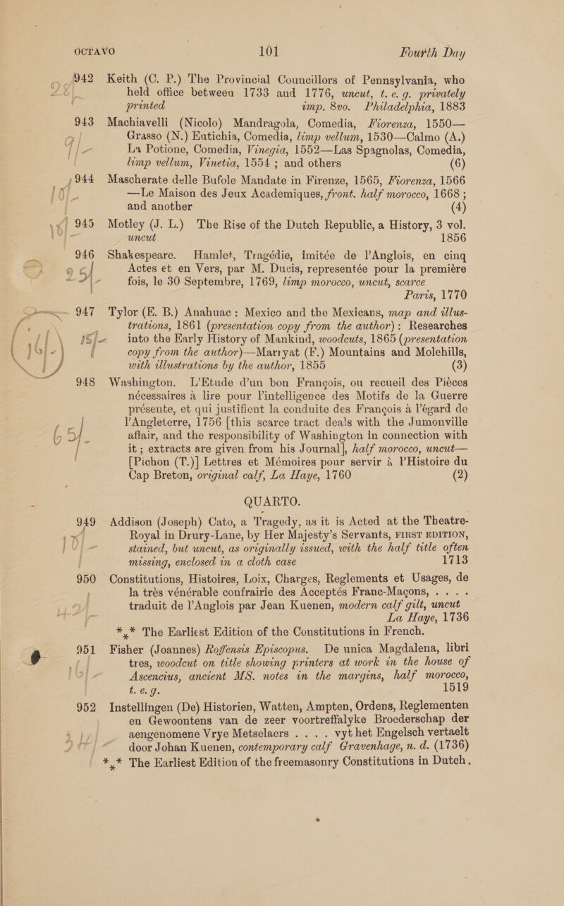 942 Keith (C. P.) The Provincial Councillors of Ccunayieune who Z|. held office between 1733 and 1776, uncut, t. e.g. privately pronted ump. By0. Phaladelohaa, 1883 943 Machiavelli (Nicolo) Mandragola, Comedia, Fiorenza, 1550— eal Grasso (N.) Eutichia, Comedia, Limp vellum, 1530—Calmo (A.) T/- La Potione, Comedia, Vinegia, 1552—Las Spagnolas, Comedia, A limp vellum, Vinetia, 1554 ; and others (6) ,944 Mascherate delle Bufole Mandate 7 in Firenze, 1565, Fiorenza, 1566 —lLe Maison des Jeux Academiques, front. half morocco, 1668 ; ix] | and another (4) \&lt; 945 Motley (J. L.) The Rise of the Dutch Republic, a History, 3 vol. ag _ uncut 1856 946 Shakespeare. Hamlet, Tragédie, imitée de lAnglois, en cing So oc | Actes et en Vers, par M. Ducis, representée pour la premiére 5 pe oa a fois, le 30 Septembre, 1769, /emp morocco, wncut, scarce Paris, 1770 947 Tylor (E. B.) Anahuac : Mexico and the Mexicans, map and dllus- é trations, 1861 (presentation copy from the author): Researches Ji \ Sf into the Karly History of Mankind, woodcuts, 1865 (presentation pore | f copy from the author)—Marryat (F.) Mountains and Molehills, if with illustrations by the author, 1855 (3) 948 Washington. L’Etude d’un bon Francois, ou recueil des Pieces nécessaires a lire pour Vintelligence des Motifs de la Guerre présente, et qui justifient la conduite des Frangois a Pégard de | Angleterre, 1756 [this scarce tract deals with the Jumonville affair, and the responsibility of Washington in connection with eee it ; extracts are given from his Journal], half morocco, wnewt— [Pichon (T.)] Lettres et Mémoires pour servir 4 V'Histoire du Cap Breton, orzginal calf, La Haye, 1760 (2) x a : =&lt; “eel Z QUARTO. $49 Addison (J oseph) Cato, a Tragedy, as it is Acted at the Theatre- 4 Royal in Drury-Lane, by Her Majesty’s Servants, FIRST EDITION, Py stained, but uncut, as originally issued, with the half totle often missing, enclosed in a cloth case 950 Constitutions, Histoires, Loix, Charges, Reglements et Usages, de la trés vénérable confrairie des Acceptés Franc-Magons,... . traduit de l’Anglois par Jean Kuenen, modern calf gilt, uncut La Haye, 1736 *.* The Earliest Edition of the Constitutions in French. tres, woodcut on title showing printers at work in the house of Ascencius, ancient MS. notes in the margins, half morocco, t.€. 9. 1519 952 Instellingen (De) Historien, Watten, Ampten, Ordens, Reglementen en Gewoontens van de zeer voortreffalyke Broederschap der aengenomene Vrye Metselaers . . . . vyt het Engelsch vertaelt door Johan Kuenen, contemporary calf Gravenhage, n. d. (1736) * * The Earliest Edition of the freemasonry Constitutions in Dutch.