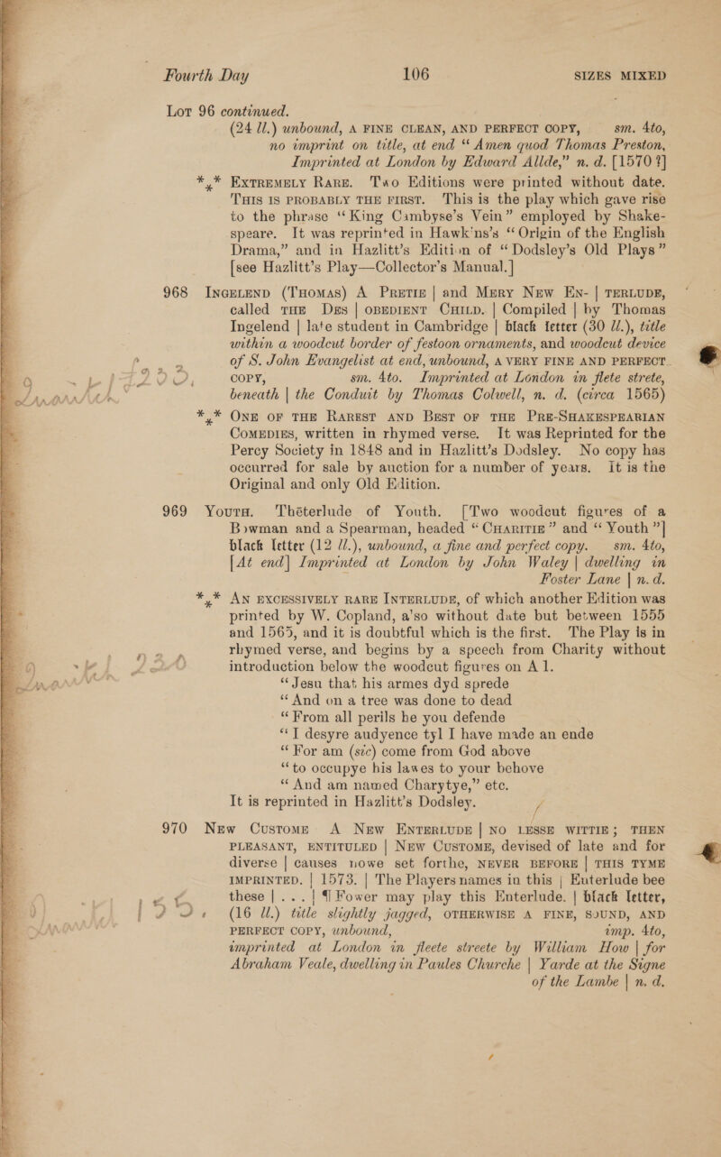 Lot 96 continued. | (24 Ul.) unbound, A FINE CLEAN, AND PERFECT Copy, — sm. 4to, no imprint on title, at end “ Amen quod Thomas Preston, ? Imprinted at London by Edward Allde,” n.d. [15709] aq *,* Exrremety Rare. Two Editions were printed without date. ‘a THIS IS PROBABLY THE FIRST. This is the play which gave rise 4 to the phrase ‘King Cambyse’s Vein” employed by Shake- speare. It was reprinted in Hawk'ns’s “ Origin of the English Drama,” and in Hazlitt’s Edition of “ Dodsley’s Old Plays” [see Hazlitt’s Play—Collector’s Manual. ] 968 Incetenp (THomas) A Pretiz | and Mery New Env- | Terwvupg, ealled tHe Des | opepient CuiLp. | Compiled | by Thomas Ingelend | late student in Cambridge | black {etter (30 J/.), title within a woodcut border of festoon ornaments, and woodcut device   er of S. John Hvangelist at end, unbound, A VERY FINE AND PERFECT as Se PZ Oe COPY, sm. 4to. Imprinted at London in flete strete, /, Ata beneath | the Conduit by Thomas Colwell, n. d. (circa 1565) ; *,* ONE OF THE RarestT AND Best OF THE PRE-SHAKESPEARIAN a ComMEDIEs, written in rhymed verse. It was Reprinted for the ¥% Percy Society in 1848 and in Hazlitt’s Dodsley. No copy has occurred for sale by auction for a number of years. it is the Original and only Old Edition. 969 Yours. Théterlude of Youth. [Two woodcut figures of a Bowman and a Spearman, headed “ CHaririg” and “ Youth ”| s black Tetter (12 l/.), unbound, a fine and perfect copy. sm. Ato, s [At end] Imprinted at London by John Waley | dwelling in a i Foster Lane | n. d. a *,* AN EXCESSIVELY RARE INTERLUDE, of which another Edition was E* printed by W. Copland, a'so without date but between 1555 | and 1565, and it is doubtful which is the first. The Play is in . rbymed verse, and begins by a speech from Charity without 6) ~b L ott? introduction below the woodcut figures on A 1. aac “Jesu that his armes dyd sprede ‘And on a tree was done to dead a “From all perils he you defende a “‘T desyre audyence tyl I have made an ende Ee “For am (sec) come from God above 4 ‘“‘to occupye his lawes to your behove “And am named Charytye,” etc. It is reprinted in Hazlitt’s Dodsley. ? 970 New Customs &lt;A New EnNTERLUDE | NO LESSE WITTIE; THEN PLEASANT, ENTITULED | New Custom, devised of late and for diverse | causes nowe set forthe, NEVER BEFORE | THIS TYME IMPRINTED. | 1573. | The Players names in this | Euterlude bee   E . | es 8 these |... | {]Fower may play this Enterlude. | black letter, eV es | 4 4. (16 Ul.) ttle slightly jagged, OTHERWISE A FINE, SOUND, AND ey 7 PERFECT COPY, wnbound, imp. Ato, emprinted at London in fleete streete by William How | for Abraham Veale, dwelling in Paules Churche | Yarde at the Signe Be. of the Lambe | n. d. 