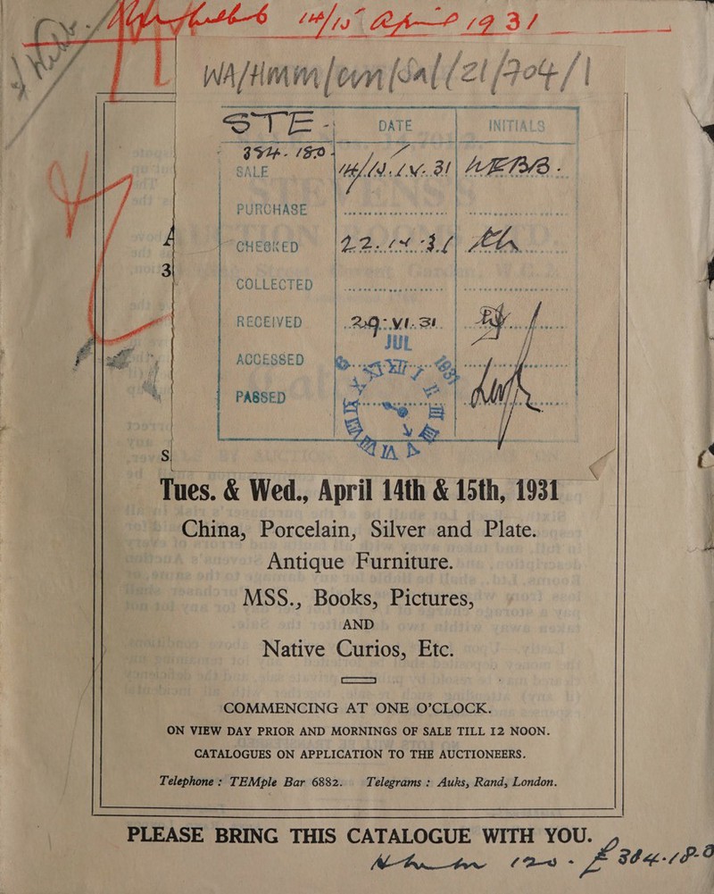    aaa Ahn? 431 ae aes WA/Hmm [ov n [sal ( /2 ZI lot /'|  | A SiR Al \ | STE of DATE INITIALS | SR aveisol, ek Oias | SALE hdd LN 31 AE73/3 - PURCHASE nance ee! At age BRU a CHE@KED Didid fob 8K f kas Sh j | BOLEECRED kM aaa Da. eae | | RECEIVED ACCESSED . . * PRS RAL NOE RSENS Gr oa ba j PASSED  Tues. &amp; Wed., April 14th &amp; 15th, 1931 China, Porcelain, Silver and Plate. Antique Furniture. MSS., Books, Pictures, AND Native Curios, Etc. | emUEAROS = | COMMENCING AT ONE O’CLOCK. ON VIEW DAY PRIOR AND MORNINGS OF SALE TILL I2 NOON. CATALOGUES ON APPLICATION TO THE AUCTIONEERS. Telephone : TEMple Bar 6882. Telegrams : Auks, Rand, London.  PLEASE BRING THIS CATALOGUE WITH YOU. Mh tn (aw ~ 8b