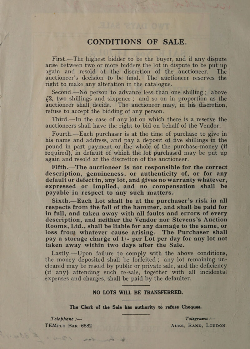 CONDITIONS OF SALE. First.—The highest bidder to be the buyer, and if any dispute arise between two or more bidders the lot in dispute to be put up again and resold at the discretion of the auctioneer. The auctioneer’s decision to be final. The auctioneer reserves the right to make any alteration in the catalogue. Second.—No person to advance less than one shilling ; above £2, two shillings and sixpence ; and so on in proportion as the auctioneer shall decide. The auctioneer may, in his discretion, refuse to accept the bidding of any person. Third.—In the case of any lot on which there is a reserve the auctioneers shall have the right to bid on behalf of the Vendor. Fourth.—Each purchaser is at the time of purchase to give in his name and address, and pay a deposit of five shillings in the pound in part payment or the whole of the purchase-money (if required), in default of which the lot purchased may be put up again and resold at the discretion of the auctioneer. Fifth.—The auctioneer is not responsible for the correct description, genuineness, or authenticity of, or for any default or defect in, any lot, and gives no warranty whatever, expressed or implied, and no compensation shall be payable in respect to any such matters. Sixth.—Each Lot shall be at the purchaser’s risk in all respects from the fall of the hammer, and shall be paid for in full, and taken away with all faults and errors of every description, and neither the Vendor nor Stevens’s Auction Rooms, Ltd., shall be liable for any damage to the same, or loss from whatever cause arising. The Purchaser shall pay a storage charge of 1/- per Lot per day for any lot not taken away within two days after the Sale. Lastly.—Upon failure to comply with the above conditions, the money deposited shall be forfeited ; any lot remaining un- cleared may be resold by public or private sale, and the deficiency (if any) attending such re-sale, together with all incidental expenses and charges, shall be paid by the defaulter. NO LOTS WILL BE TRANSFERRED. The Clerk of the Sale has authority to refuse Cheques. Telephone :— Telegrams :— TEMPLE Bar 6882 Auxks, RanbD, LONDON.