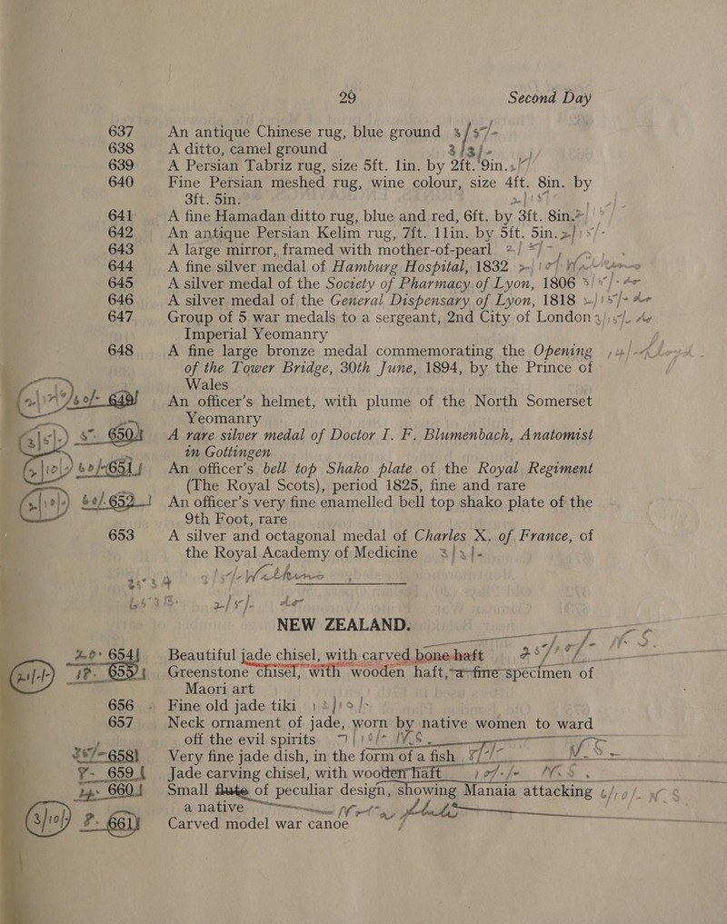 =   2s 5 656 (BSL 267-658) 7~ 659 | Lp 880.1 29 Second Day An antique Chinese rug, blue ground 3/57/- A ditto, camel ground 3 3/- A Persian Tabriz rug, size 5ft. lin. by 2ft.'9in.» Fine Persian meshed rug, wine colour, size att Sin. by 3ft. 5in. A fine Hamadan ditto rug, blue and red, 6ft. by Bit. 8in.* A large mirror, framed with mother-of-pearl */ */~, _. A fine silver medal of Hamburg Hospital, 1832 p-| 12) Nae re A silver medal of the Society of Pharmacy. of Lyon, 1806 3/*/- 4 A silver medal of the General Dispensary of Lyon, 1818 »)15/&gt; “+ Group of 5 war medals to a sergeant, 2nd City of London 3/)s7/. Ae _Imperial Yeomanry Bama ci A fine large bronze medal commemorating the Opening ,4/-4- of the Tower Bridge, 30th June, 1894, by the Prince of Wales An officer’s helmet, with plume of the North Somerset Yeomanry A rare silver medal of Doctor I. F. Blumenbach, Anatomst in Gottingen An officer’s bell top Shako plate of the Royal Regiment (The Royal Scots), period 1825, fine and rare An officer’s very fine enamelled bell top shako plate of the 9th Foot, rare A silver and octagonal medal of Bees X. of France, of the Beye) Academy of Medicine %/,}- NEW ZEALAND. gee oe ots, ene 1 ohh eed = Beautiful jade chisel, with carved pone-haft gs yay iL Greeristone cigar with wooden haft,~a-fme- specimen of Maori art Yon Fine old jade tiki, )2]'2/&gt; Neck ornament of jade, worn by native women to to ward off the evil spirits “| | She MM. sai : Ses Very fine jade dish, in the form of a fish Reale oe Jade cain E chisel, with wooderhaft i. MS Small flute of peculiar design, showing lees cial, 6 @ NAVE eee WoT gy Stns take 7 Carved model war canoe