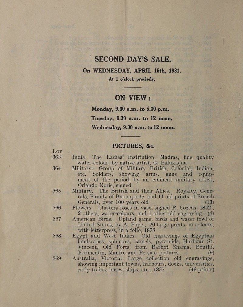 Lot 363 364 365 366 367 368 369 - SECOND DAY’S SALE. On WEDNESDAY, APRIL 15th, 1931. At 1 o'clock precisely. ©  ON VIEW : Monday, 9.30 a.m. to 5.30 p.m. Tuesday, 9.30 a.m. to 12 noon. Wednesday, 9.30 a.m. to 12 noon. PICTURES, &amp;c. water-colour, by native artist, G. Balukisjna Military. Group of Military British, Colonial, Indian, etc. Soldiers, showing arms, guns and _ equip- ment of the period, by an eminent military artist, Orlando Norie, signed Military. The British and their Allies. Royalty, Gene- rals, Family of Buonaparte, and 11 old prints of French Generals, over 100 years old (13) Flowers. Clusters roses in vase, signed R. Cozens, 1842 ; 2 others, water-colours, and 1 other old engraving (4) American Birds. Upland game, birds and water fowl of United States, by A. Pope; 20 large prints, in colours, with letterpress, in a folio, 1878 Egypt and West Indies. Old engravings of Egyptian landscapes, sphinxes, camels, pyramids, Harbour St. Vincent, Old Forts, from Barbot Shama, Bouthi, Kormentin, Manfro and Persian pictures (9) Australia, Victoria. Large collection old engravings, showing important towns, harbours, docks, universities, early trains, buses, ships, etc., 1857 (46 prints)