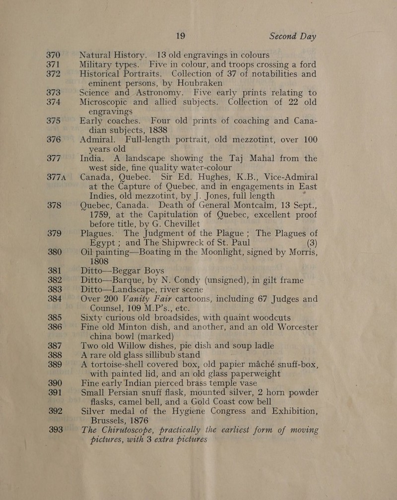 370 371 372 373 374 375 376 377 377A 378 379 380 381 382 383 384 385 386 387 388 389 390 391 392 393 19 Second Day Natural History. 13 old engravings in colours Military types. Five in colour, and troops crossing a ford Historical Portraits. Collection of 37 of notabilities and eminent persons, by Houbraken Science and Astronomy. Five early prints relating to Microscopic and allied subjects. Collection of 22 old engravings Early coaches. Four old prints of coaching and Cana- dian subjects, 1838 Admiral. Full-length portrait, old mezzotint, over 100 years old India. A landscape showing the Taj Mahal from the west side, fine quality water-colour Canada, Quebec. Sir Ed. Hughes, K.B., Vice-Admiral at the Capture of Quebec, and in engagements in East Indies, old mezzotint, by J. Jones, full length Quebec, Canada. Death of General Montcalm, 13 Sept., 1759, at the Capitulation of Quebec, excellent proof before title, by G. Chevillet Plagues.: The Judgment of the Plague; The Plagues of Egypt ; and The Shipwreck of St. Paul (3) Oil painting—Boating in the Moonlight, signed by Morris, 1808 Ditto—Beggar Boys Ditto—Barque, by N. Condy (unsigned), in gilt frame Ditto—Landscape, river scene Over 200 Vanity Fair cartoons, including 67 Judges and Counsel, 109 M.P’s., etc. Sixty curious old broadsides, with quaint woodcuts Fine old Minton dish, and another, and an old Worcester china bowl (marked) Two old Willow dishes, pie dish and soup ladle A rare old glass sillibub stand A tortoise-shell covered box, old papier maché. snuff-box, with painted lid, and an old glass paperweight Fine early Indian pierced brass temple vase Small Persian snuff flask, mounted silver, 2 horn powder flasks, camel bell, and a Gold Coast cow bell Silver medal of the Hygiene Congress and Exhibition, Brussels, 1876 The Chirutoscope, practically the earliest form of moving pictures, with 3 extra pictures