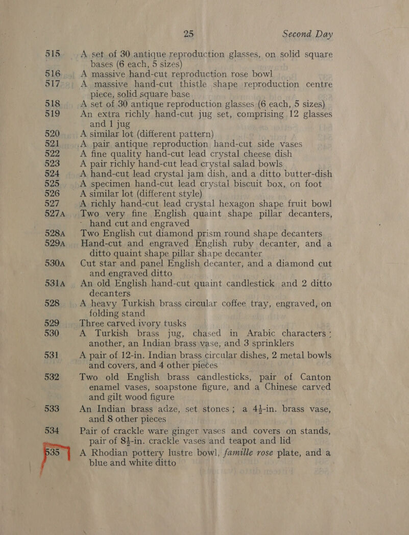 515 916 517 518 519 520 521 522 523 524 525 526 527 527A 528A 529A 530A 5314 528 529 530 531 932 533 534 25 Second Day A set of 30 antique reproduction glasses, on solid square bases (6 each, 5 sizes) A massive hand-cut reproduction rose bowl A massive hand-cut thistle shape reproduction centre piece, solid square base , A set of 30 antique reproduction glasses (6 each, 5 sizes) An extra richly hand-cut jug set, comprising 12 glasses and | jug A similar lot (different pattern) A fine quality hand-cut lead crystal cheese dish A pair richly hand-cut lead crystal salad bowls A hand-cut lead crystal jam dish, and a ditto butter-dish A specimen hand-cut lead crystal biscuit box, on foot A similar lot (different style) A richly hand-cut lead crystal hexagon shape fruit bowl Two very fine English quaint shape pillar decanters, - hand cut and engraved Two English cut diamond prism round shape decanters Hand-cut and engraved English ruby decanter, and a ditto quaint shape pillar shape decanter Cut star and panel English decanter, and a diamond cut and engraved ditto An old English hand-cut quaint candlestick and 2 ditto decanters A heavy Turkish brass circular coffee tray, engraved, on folding stand Three carved ivory tusks A Turkish brass jug, chased in Arabic characters : another, an Indian brass vase, and 3 sprinklers A pair of 12-in. Indian brass circular dishes, 2 metal bowls and covers, and 4 other pieces Two old English brass candlesticks, pair of Canton enamel vases, soapstone figure, and a Chinese carved and gilt wood figure An Indian brass adze, set. stones; a 44-in. brass vase, and 8 other pieces Pair of crackle ware ginger vases and covers on stands, pair of 84-in. crackle vases and teapot and lid A Rhodian pottery lustre bowl, famille rose plate, and a blue and white ditto