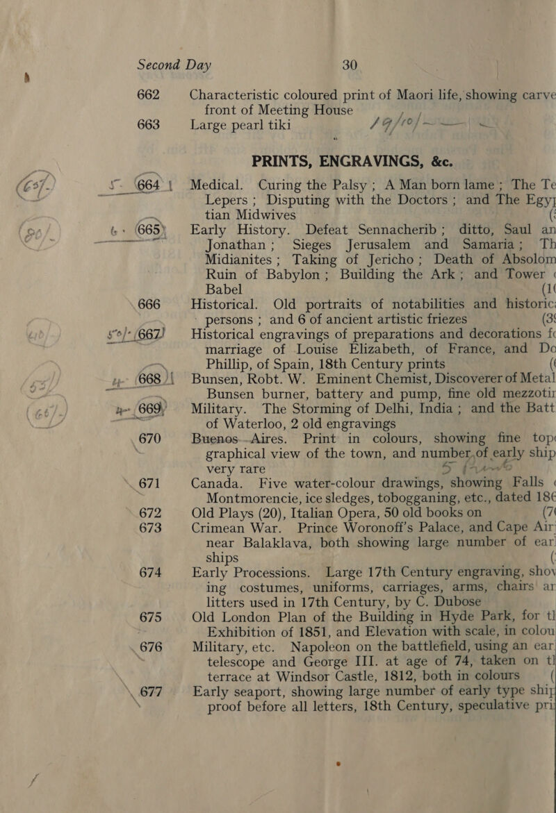 662 663 Characteristic coloured print of Maori life, showing carve front of Meeting House ritlay Large pearl tiki / A het, Bea ape Hes PRINTS, ENGRAVINGS, &amp;c. Medical. Curing the Palsy ; A Man born lame; The Te Lepers ; Disputing with the Doctors ; and The Egy} tian Midwives Early History. Defeat Sennacherib; ditto, Saul an Jonathan; Sieges Jerusalem and Samaria; Th Midianites ; Taking of Jericho; Death of Absolom Ruin of Babylon; Building the Ark; and Tower « Babel (1 Historical. Old portraits of notabilities and historic: ' persons ; and 6 of ancient artistic friezes (35 Historical engravings of preparations and decorations fc marriage of Louise Elizabeth, of France, and Dc Phillip, of Spain, 18th Century prints (( Bunsen, Robt. W. Eminent Chemist, Discoverer of Metal Bunsen burner, battery and pump, fine old mezzotir Military. The Storming of Delhi, India; and the Batt of Waterloo, 2 old engravings Buenos--Aires. Print in colours, showing fine top graphical view of the town, and number,of early ship very rare SS [Arr Canada. Five water-colour drawings, showing Falls « Montmorencie, ice sledges, tobogganing, etc., dated 18¢ Old Plays (20), Italian Opera, 50 old books on (7 Crimean War. Prince Woronoff’s Palace, and Cape Air near Balaklava, both showing large number of ear ships ( Early Processions. Large 17th Century engraving, shoy ing costumes, uniforms, carriages, arms, chairs ar litters used in 17th Century, by C. Dubose : Old London Plan of the Building in Hyde Park, for tl] Exhibition of 1851, and Elevation with scale, in colou Military, etc. Napoleon on the battlefield, using an ear telescope and George III. at age of 74, taken on tl terrace at Windsor Castle, 1812, both in colours ( Early seaport, showing large number of early type shiy proof before all letters, 18th Century, speculative pri