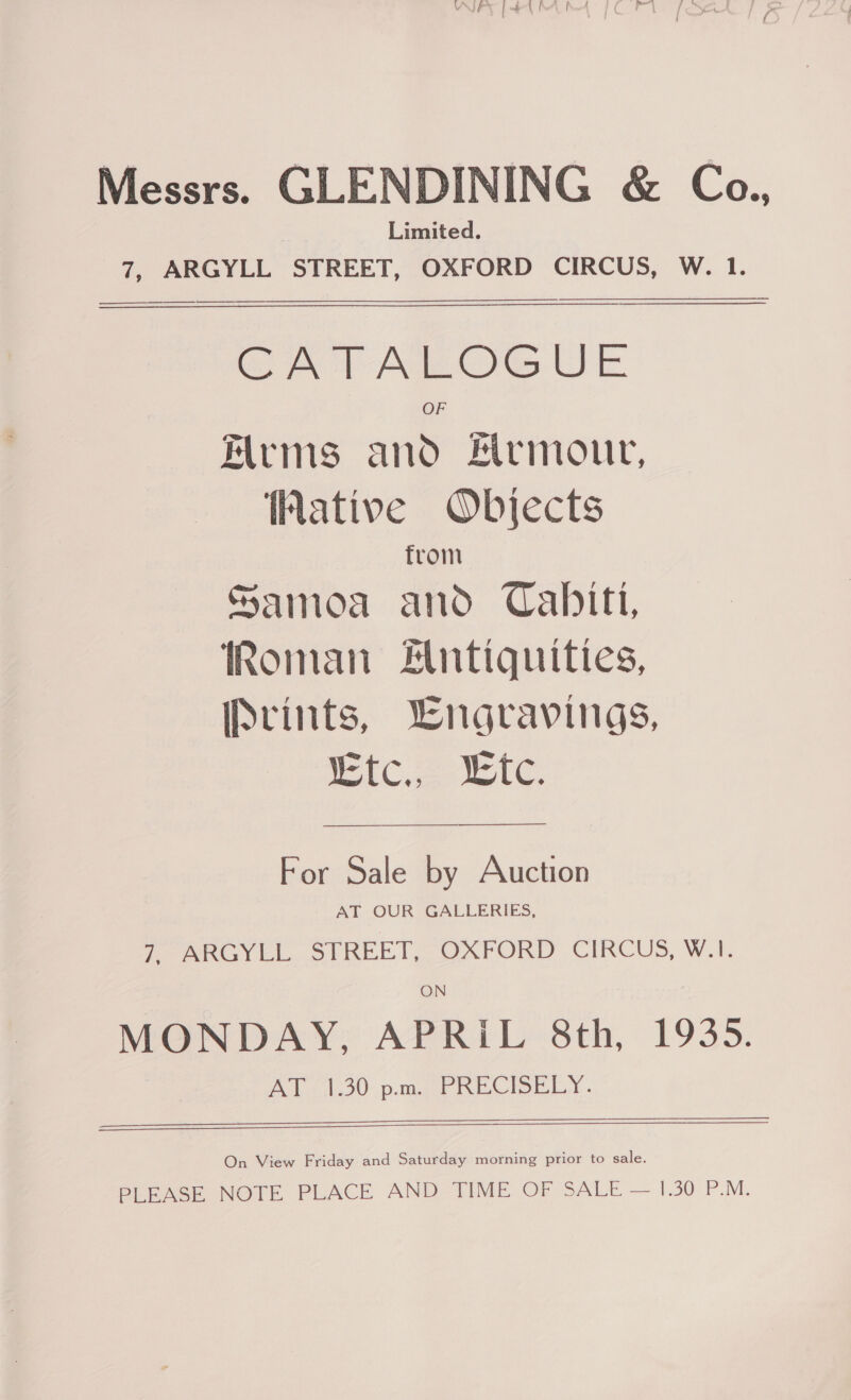 Messrs. GLENDINING &amp; Co., Limited. 7, ARGYLL STREET, OXFORD CIRCUS, W. 1.   SA AMOG UE Arms and #rmour, Wative Objects from Samoa and Cabitt, Roman untiquities, ISrints, Wngravings, iC ee tc ————_$_—_——— For Sale by Auction AT OUR GALLERIES, 7, ARGYLL STREET, OXFORD CIRCUS, W.1I. ON MONDAY, APRiL 8th, 1935. A lo) pata WEA DELS), «   On View Friday and Saturday morning prior to sale. BiEAGE NOTE PLACE AND TIME OF SALE — 1.30 P.M.