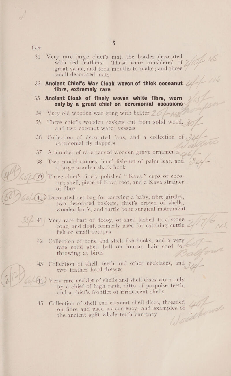 é 31 Very rare large chief’s mat, the border decorated with red feathers. These were considered of 7 great value, and took months to make; and three , small decorated mats 32 Ancient Chief’s War Cloak woven of thick cocoanut ~ fibre, extremely rare 33 Ancient Cloak of finely woven white fibre, worn only by a great chief on ceremonial occasions 34 Very old wooden war gong with beater 9 35 Three chief’s wooden caskets cut from solid wood, 7 and two coconut water vessels 2 36 Collection of decorated fans, and a collection of, 7Y ceremonial fly flappers | 37 A number of rare carved wooden grave ornaments 38 Two model canoes, hand fish-net of palm leaf, and Ah a large wooden shark hook (Al 6/439) | Three chief’s finely polished “ Kava” cups of coco- 7 nut shell, piece of Kava root, and a Kava strainer of fibre 0 | (40) Decorated net bag for carrying a baby, fibre girdles, — two decorated baskets, chief’s crown of shells, wooden knife, and turtle bone surgical instrument 41} Very rare bait or decoy, of shell lashed to a stone cone, and float, formerly used for catching cuttle &lt;- fish or small octopus A2 Collection of bone and shell fish-hooks, and a very rare solid shell ball on human hair cord for throwing at birds 43 Collection of shell, teeth and other necklaces, and 3 Grrombostner mead-dresoesa ar i a Teg oo Oe cS 44) Very rare necklet of shells and shell discs worn only by a chief of high rank, ditto of porpoise teeth, and a chief’s frontlet of irridescent shells AS Collection of shell and coconut shell discs, threaded on fibre and used as currency, and examples of the ancient split whale teeth currency