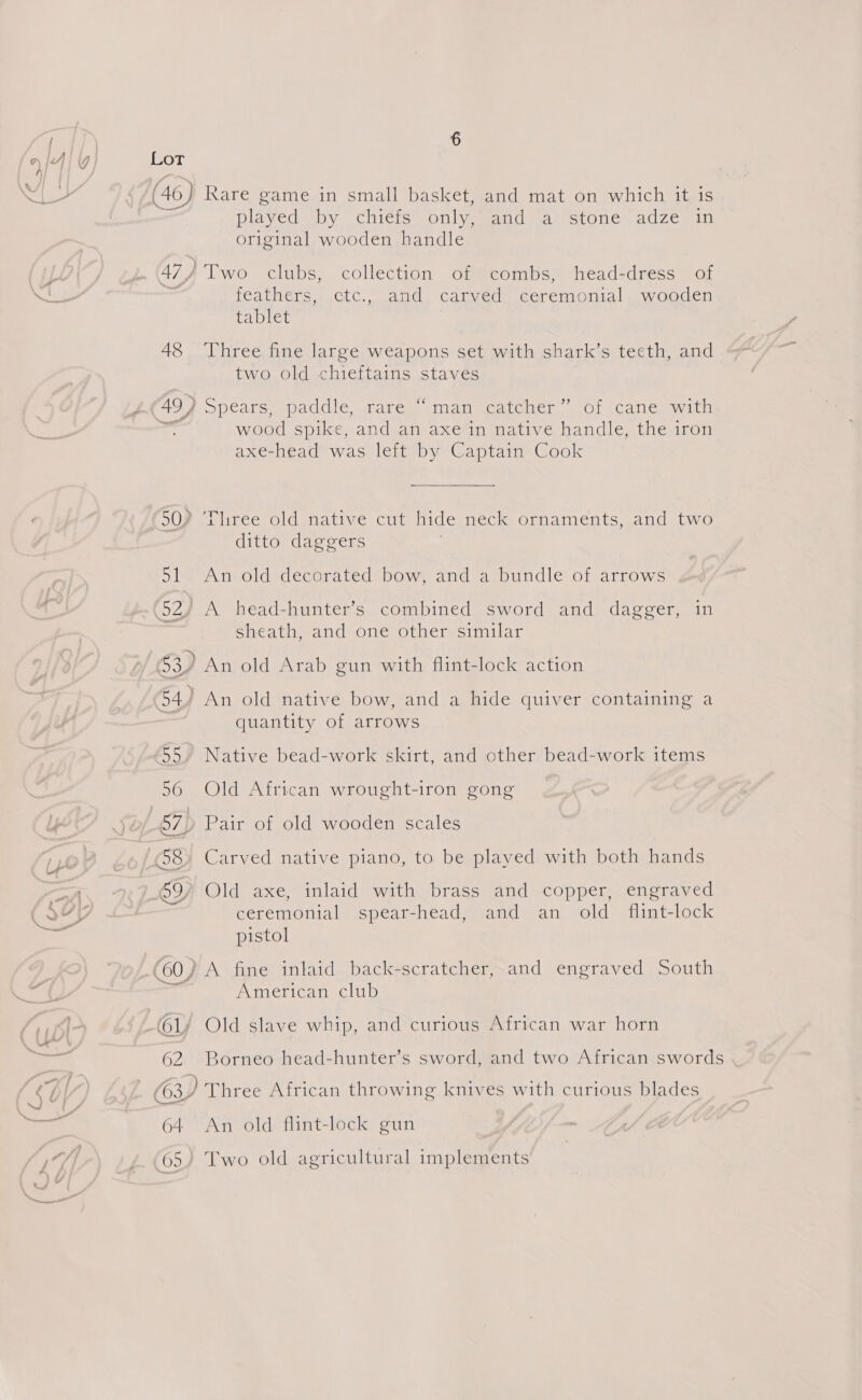 gr” [Cor (46 Rare game in small basket, and mat on which it is played by chiefs only, Magia) stone adzen in 47) ) Two clubs, collection of combs, head-dress of feathers, etc., and carved ceremonial wooden tablet 48, Three fine large weapons set with shark’s teeth, and two old chieftains staves 49) Spcare: paddle, wages sma sucatoier - OT Catier wai wood spike, and an axe in native handle, the iron axe-head was left by Captain Cook 90) ‘Tliree old native cut hide neck ornaments, and two ditto daggers . 51. An old decorated bow, and a bundle of arrows (52/ A head-hunter’s combined sword and dagger, in sheath, and one other similar 63) An old Arab gun with flint-lock action 4) An old native bow, and a hide quiver containing a ee ‘ ’ rem) quantity of arrows 55” Native bead-work skirt, and other bead-work items 56 Old African wrought-iron gong 67) Pair of old wooden scales (58) Carved native piano, to be played with both hands 59, Old axe, inlaid with brass and copper, engraved ceremonial spear-head, and an old _ flint-lock pistol (60) A fine inlaid back-scratcher, and engraved South American club 62 Borneo head-hunter’s sword, and two African swords (63) Three African throwing knives with curious blades 64 An old flint-lock gun 65. Two old agricultural implements