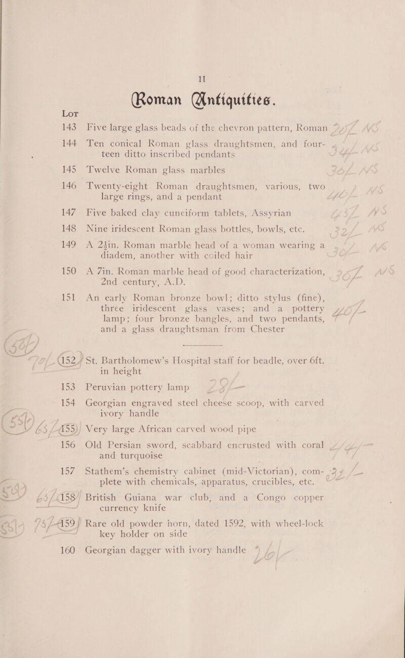 143 144 145 146 147 148 149 159 it He (Roman Antiquities. Five large glass beads of the chevron pattern, Roman Ten conical Roman glass draughtsmen, and four- teen ditto inscribed pendants Twelve Roman glass marbles Twenty-eight Roman draughtsmen, various, two large rings, and a pendant Five baked clay cuneiform tablets, Assyrian Nine iridescent Roman glass bottles, bowls, etc. A 24in. Roman marble head of a woman wearing a diadem, another with coiled hair A 7in. Roman marble head of good characterization, znad-century.. 2.1). An early Roman bronze bowl; ditto stylus (fine), three iridescent glass vases; and a pottery lamp; four bronze bangles, and two pendants, and a glass draughtsman from Chester in height Peruvian pottery lamp Georgian engraved steel cheese scoop, with carved ivory handle Old Persian sword, scabbard encrusted with coral | and turquoise Stathem’s chemistry cabinet (mid-Victorian), com- -2 , plete wwitth..chemicals, apparatus, crucibles, etc. “* currency knife Rare old powder horn, dated 1592, with wheel-lock key holder on side Georgian dagger with ivory handle