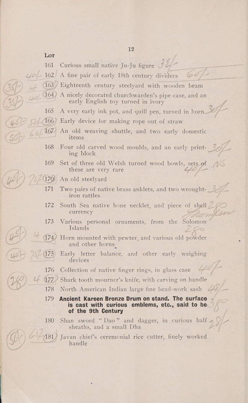 LoL 162 ~ 164) 165 166. 167 168 12 Curious small native Ju-Ju figure | A fine pair of early 18th century dividers Eighteenth century steelyard with wooden beam A nicely decorated churchwarden’s pipe case, and an early English toy turned in ivory A very early ink pot, and quill pen, turned in horn Early device for making rope out of straw An old weaving shuttle, and two early domestic items ing block thescyare vicry are Ly An old steelyard Two pairs of native brass anklets, and two wrought- iron rattles South Sea native bone necklet, and piece of shell currency pe Islands and other horns. Early letter balance, and other) early. .weighing devices Collection of native finger rings, in glass case North American Indian large fine bead-work sash Ancient Kareen Bronze Drum on stand. The surface is cast with curious emblems, etc., said to be of the 9th Century sheaths, and dvsmaliyita Javan chief’s ceremonial rice cutter, finely worked handle