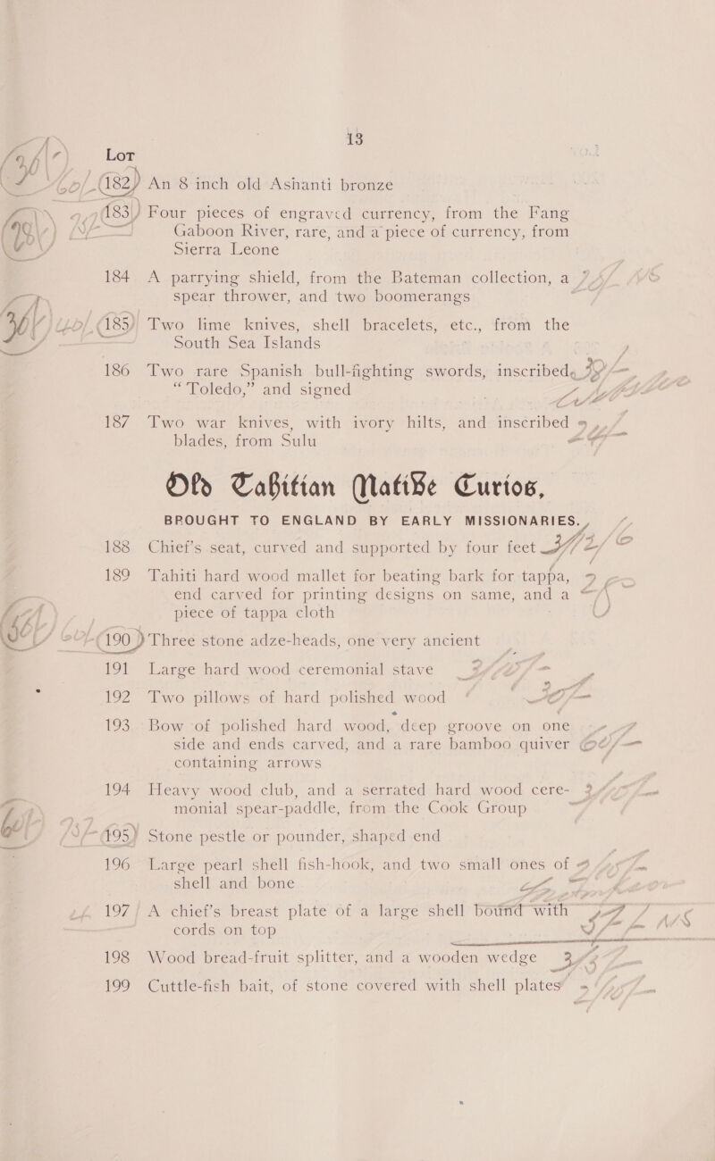 as  of (182 An 8-inch old-Ashanti bronze 27,9183) Four pieces of engraved currency, from the Fang Soe Gaboon River, rare, and a piece of currency, from mierra Leone 184. A parrymg shield, from the Bateman collection, a / spear thrower, and two boomerangs © Toledo,” and signed Pe Ct. blades, from Sulu Oly Tabitian WMati¥e Curtos, BROUGHT TO ENGLAND BY EARLY MISSIONARIES. , W » piece of tappa cloth 191 Large hard wood ceremonial stave « 193. Bow of polished hard wood, deep groove on one side and ends carved; and a rare bamboo. quiver ¢ containing arrows 194 Heavy wood club, and a serrated hard wood cere- monial spear-paddle, from the Cook Group 495) Stone pestle or pounder, shaped end 196 Large pearl shell fish-hook, and two small ones of 4 shell and bone wt € er? 197/ A chief’s breast plate of a large shell bdtrid with cords on top ame ; 199 Greece bait, of stone covered with shell plates a tn f \