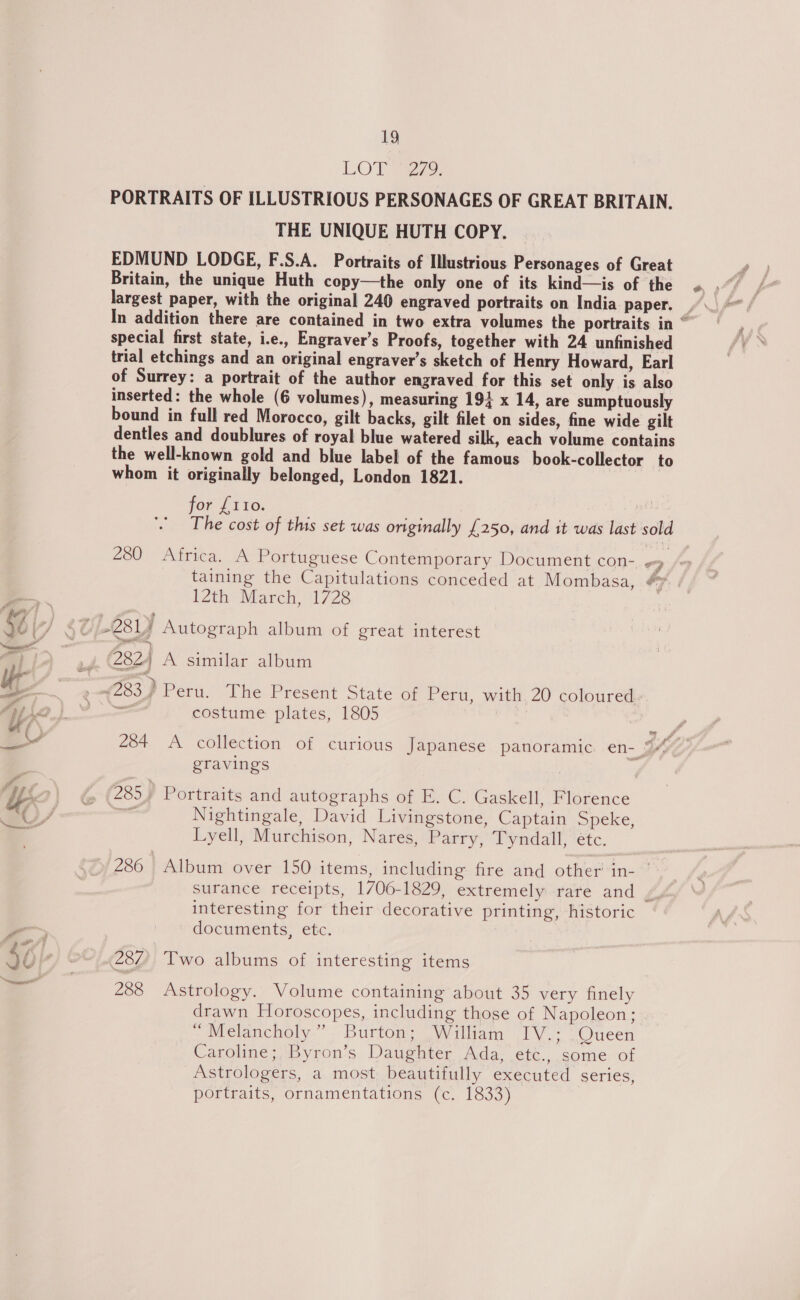 LOT 72. PORTRAITS OF ILLUSTRIOUS PERSONAGES OF GREAT BRITAIN. THE UNIQUE HUTH COPY. EDMUND LODGE, F.S.A. Portraits of Illustrious Personages of Great Britain, the unique Huth copy—the only one of its kind—is of the largest paper, with the original 240 engraved portraits on India paper. special first state, i.e., Engraver’s Proofs, together with 24 unfinished trial etchings and an original engraver’s sketch of Henry Howard, Earl of Surrey: a portrait of the author engraved for this set only is also inserted: the whole (6 volumes), measuring 191 x 14, are sumptuously bound in full red Morocco, gilt backs, gilt filet on sides, fine wide gilt dentles and doublures of royal blue watered silk, each volume contains the well-known gold and blue label of the famous book-collector to whom it originally belonged, London 1821. for £110. The cost of this set was originally £250, and it was last sold 280 Africa. A Portuguese Contemporary Document con- # taining the Capitulations conceded at Mombasa, +7 12th: March, 1728 Log A similar album (283) Peru. The Present State of Peru, with 20 coloured: ae costume plates, 1805 284 A collection of curious Japanese panoramic. en- 34 eravings 285 ) Portraits and autographs of E. C. Gaskell, Florence - Nightingale, David Livingstone, Captain Speke, Lyell, Murchison, Nares, Parry, Tyndall, étc. 286 Album over 150 items, including fire and other in- surance receipts, 1706-1829, extremely rare and bf interesting for their decorative printing, historic documents, etc. 287, Two albums of interesting items 288 Astrology. Volume containing about 35 very finely drawn Horoscopes, including those of Napoleon; * Melancholy” Burton; William IV.; Queen Caroline; Byron’s Daughter Ada, etc., some of Astrologers, a most beautifully executed series, portraits, ornamentations (c. 1833)