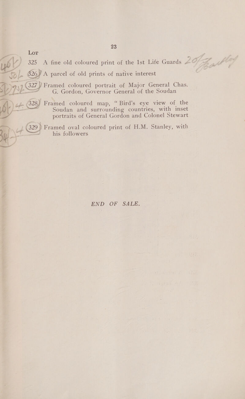 Lor oe 325 A fine old coloured print of the Ist Life Guards 4 ao, S26) A parcel of old prints of native interest : 3. 2 Framed coloured portrait of Major General Chas. G. Gordon, Governor General of the Soudan . 628J Framed coloured map, “ Bird’s eye view of the Soudan and surrounding countries, with inset portraits of General Gordon and Colonel Stewart (329) Framed oval coloured print of H.M. Stanley, with ms his followers END OF SALE.