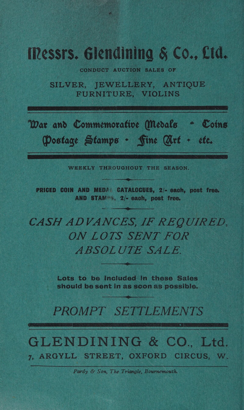 Ressrs. Glendining § Co., Ltd. SILVER, JEWELLERY, ANTIQUE FURNITURE, VIOLINS   War and Commemorative Medals ° Coins Postage Stamps - Fine Art + ete.  WEEKLY THROUGHOUT THE SEASON. PRIGED COIN AND MED?: cna 2/- each, post free. AND STAM&lt;4, 2/- each, post free.  CASH ADVANCES, IF REQUIRED, ON LOTS SENT FOR © ABSOLUTE SALE.  Lots to be Included in these Saies should be sent in as soon as possible.    Nn a ee ee GLENDINING &amp; CO.. Ltd: re ARGYLL STREET, OXFORD CIRCUS, W. Pardy &amp; Son, The Triangle, Brn