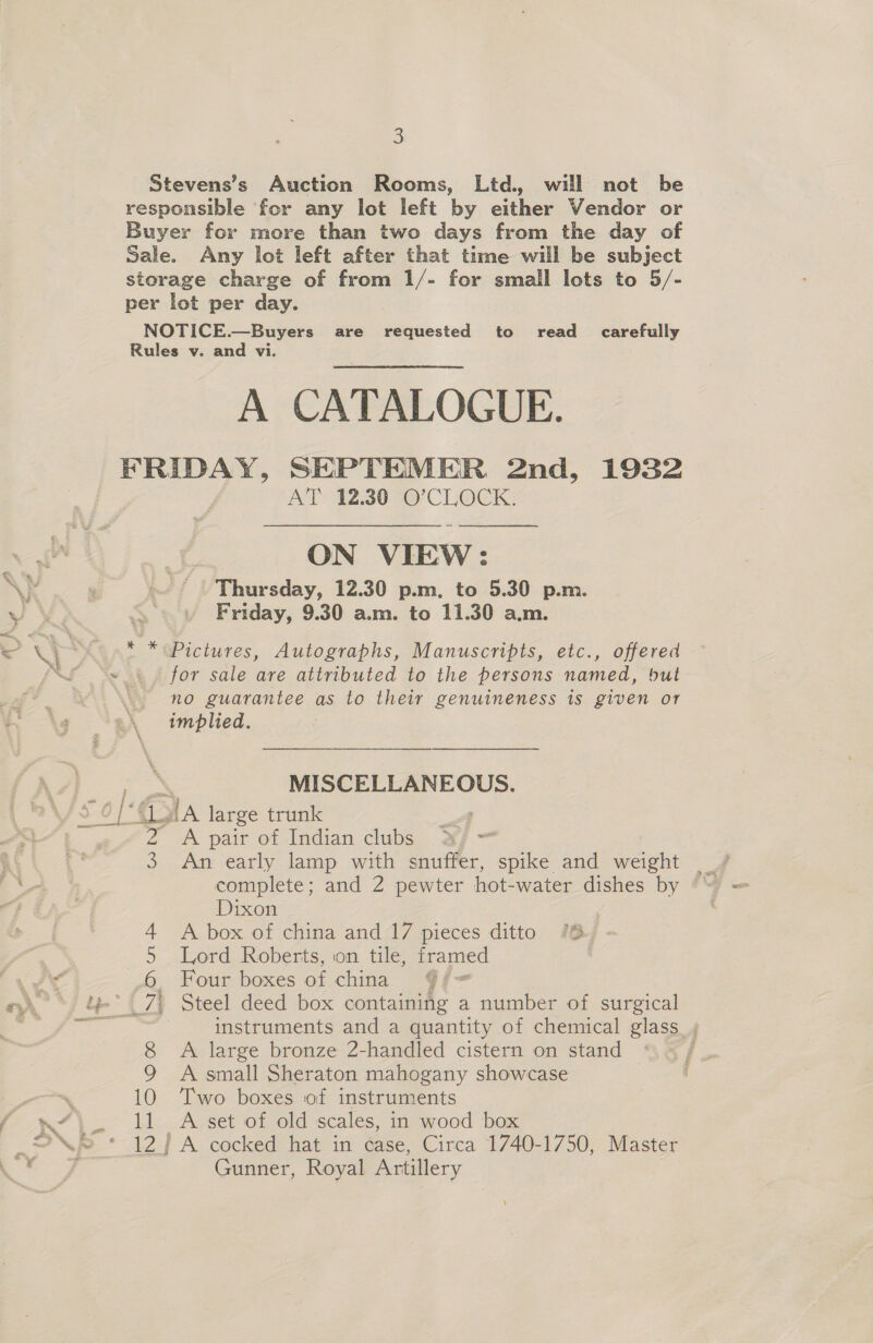 s Stevens’s Auction Rooms, Ltd. will not be responsible for any lot left by either Vendor or Buyer for more than two days from the day of Sale. Any lot left after that time will be subject storage charge of from 1/- for small lots to 5/- per lot per day. NOTICE.—Buyers are requested to read_ carefully Rules v. and vi. A CATALOGUE. FRIDAY, SEPTEMER 2nd, 1932 A’l’ 42.30 @’CLOCK,  ON VIEW: Thursday, 12.30 p.m. to 5.30 p.m. Friday, 9.30 a.m. to 11.30 a.m. * * Pictures, Autographs, Manuscripts, etc., offered for sale are attributed to the persons named, hut no guarantee as to their genuineness is given or MISCELLANEOUS. ‘GG dA large trunk : 2 A pair of Indian clubs oF = 3 complete; and 2 pewter hot-water dishes by Dixon , 4 A box of china and 17 pieces ditto (6, 5 Lord Roberts, on tile, framed | .6 Four boxes of china 9/= 7. Steel deed box containing a number of surgical instruments and a quantity of chemical glass , 8 A large bronze 2-handled cistern on stand 9 A small Sheraton mahogany showcase 10 Two boxes of instruments 11 A set of old scales, in wood box antag Gunner, Royal Artillery