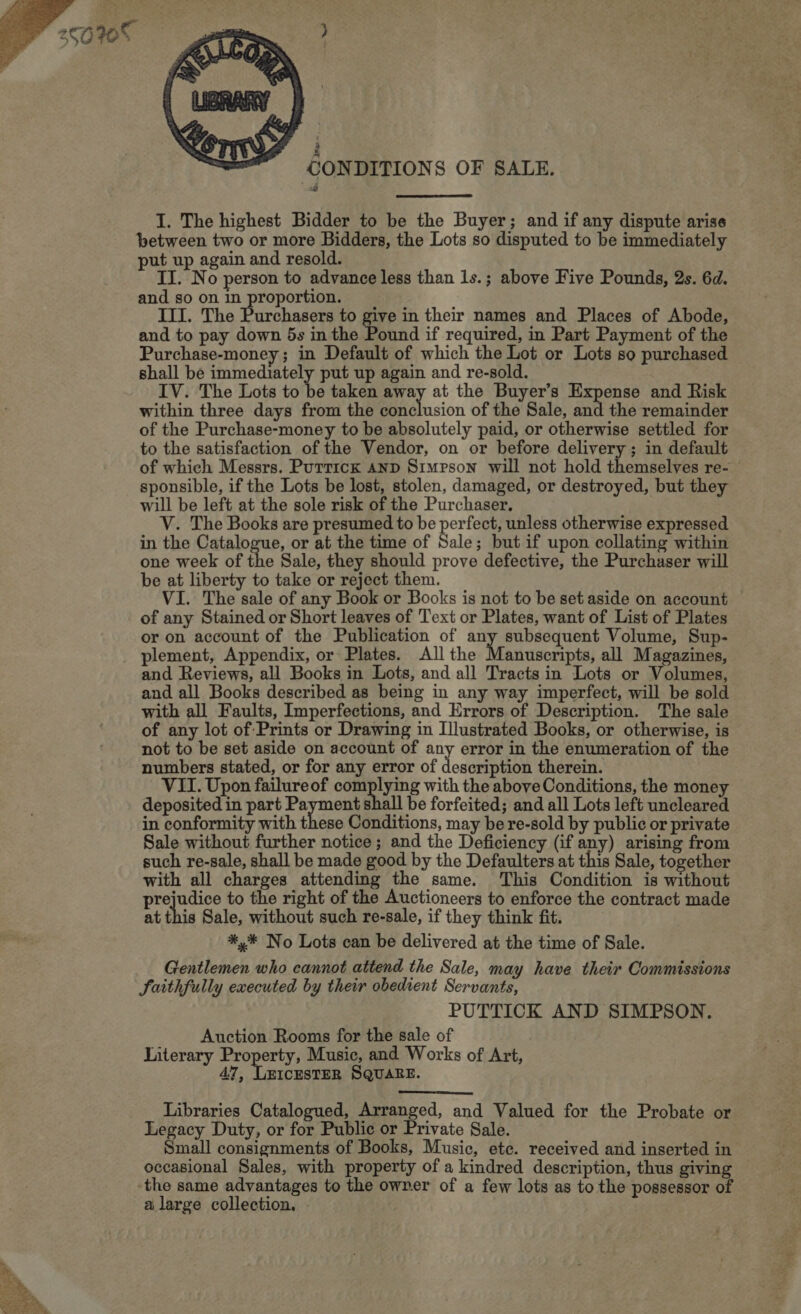    ON DITIONS OF SALE. I. The highest Bidder to be the Buyer; and if any dispute arise between two or more Bidders, the Lots so disputed to be immediately put up again and resold. II. No person to advance less than ls.; above Five Pounds, 2s. 6d. and so on in proportion. III. The Purchasers to give in their names and Places of Abode, and to pay down 5s in the Pound if required, in Part Payment of the Purchase-money; in Default of which the Lot or Lots so purchased shall be immediately put up again and re-sold. IV. The Lots to be taken ay at the Buyer’s Expense and Risk within three days from the conclusion of the Sale, and the remainder of the Purchase-money to be absolutely paid, or otherwise settled for to the satisfaction of the Vendor, on or before delivery ; in default of which Messrs. Puttick AnD Simpson will not hold themselves re- sponsible, if the Lots be lost, stolen, damaged, or destroyed, but they will be left at the sole risk of the Purchaser. V. The Books are presumed to be perfect, unless otherwise expressed in the Catalogue, or at the time of Sale; but if upon collating within one week of the Sale, they should prove defective, the Purchaser will be at liberty to take or reject them. VI. The sale of any Book or Books is not to be set aside on account of any Stained or Short leaves of Text or Plates, want of List of Plates or on account of the Publication of ma |? eae Volume, Sup- plement, Appendix, or Plates. All the Manuscripts, all Magazines, and Reviews, all Books in Lots, and all Tracts in Lots or Volumes, and all Books described as being in any way imperfect, will be sold with all Faults, Imperfections, and Errors of Description. The sale of any lot of Prints or Drawing in Illustrated Books, or otherwise, is not to be set aside on account of any error in the enumeration of the numbers stated, or for any error of description therein. VII. Upon failureof complying with the above Conditions, the money deposited in part Payment shall be forfeited; and all Lots left uncleared in conformity with these Conditions, may be re-sold by public or private Sale without further notice; and the Deficiency (if any) arising from such re-sale, shall be made good by the Defaulters at this Sale, together with all charges attending the same. This Condition is without prejudice to the right of the Auctioneers to enforce the contract made at this Sale, without such re-sale, if they think fit. *,* No Lots can be delivered at the time of Sale. Gentlemen who cannot attend the Sale, may have their Commissions Saithfully executed by their obedient Servants, PUTTICK AND SIMPSON. Auction Rooms for the sale of Literary Property, Music, and Works of Art, 47, LEICESTER SQUARE. Libraries Catalogued, Arranged, and Valued for the Probate or Legacy Duty, or for Public or Private Sale. Small consignments of Books, Music, ete. received and inserted in occasional Sales, with property of a kindred description, thus giving the same advantages to the owrer of a few lots as to the possessor of a large collection.