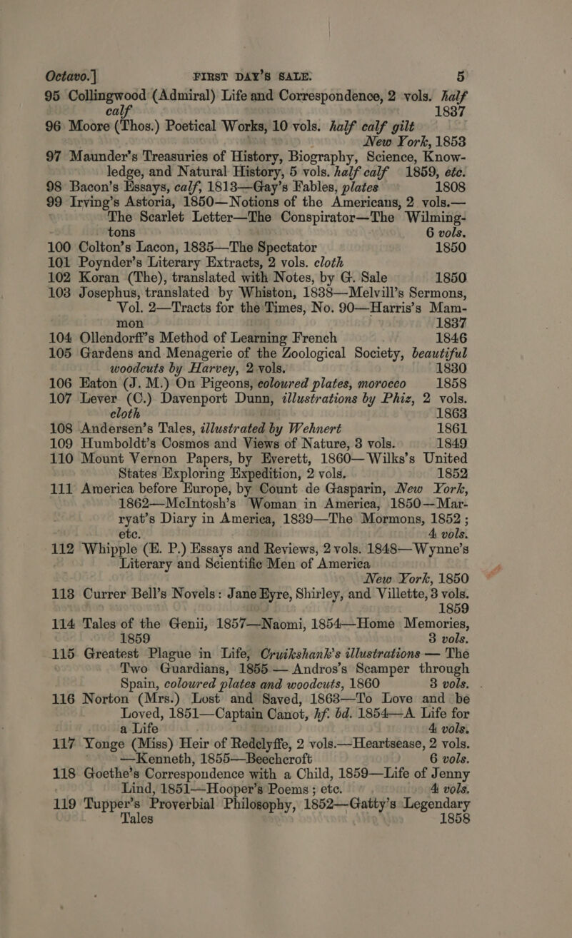 95 Collingwood (Admiral) Life and Correspondence, 2 vols. Cs cal, 1837 96 Biitoo (Thos.) Poetical Works, 10 vols. half calf gilt New York, 1853 97 Maunder’s Treasuries of History, Biography, Science, Know- ledge, and Natural History, 5 vols. half calf 1859, ete. 98 Bacon’s Essays, calf, 1813—Gay’s Fables, plates 1808 99 Irving’s Astoria, 1850— Notions of the Americans, 2 vols.— The Scarlet Letter—The Conspirator—The Wilming- tons 6 vols. 100 Colton’s Lacon, 1835—The Bicciatir 1850 101 Poynder’s Literary Extracts, 2 vols. cloth 102 Koran (The), translated with Notes, by G. Sale 1850 103 Josephus, translated by Whiston, 1838—Melvill’s Sermons, ih 2—Tracts for the Times, No. 90—Harris’s Mam- 1837 104 Ollendori’s Method of Learning French 1846 105 Gardens and Menagerie of the Zoological Society, beautiful woodcuts by Harvey, 2 vols. 1830 106 Eaton (J. M.) On Pigeons, coloured plates, morocco 1858 107 Lever (C.) Davenport Dunn, illustrations by Phiz, 2 vols. cloth 1863 108 Andersen’s Tales, Tetra by Wehnert 1861 109 Humboldt’s Cosmos and Views of Nature, 3 vols. 1849 110 Mount Vernon Papers, by Everett, 1860—Wilks’s United | States Exploring Expedition, 2 vols. 1852 111 America before Europe, by Count de Gasparin, New York, 1862—MclIntosh’s Woman in America, 1850—Mar- sya Diary in America, 1889—The Mormons, 1852 ; 4 vols. 112 Whipple (E. P.) Essays and Reviews, 2 vols. 1848—Wynne’s Literary and Scientific Men of America New York, 1850 113 Currer Bell’s Novels: Jane Eyre, Shirley, and Villette, 3 vols. 1859 114 Tales of the Genii, 1857—Naomi, 1854—Home Memories, 1859 3 vols. 115 Greatest Plague in Life, Cruikshank’s illustrations — The Two Guardians, 1855— Andros’s Scamper through Spain, colowred plates and woodcuts, 1860 3 vols. 116 Norton (Mrs.) Lost and Saved, 18683—To Love and be Loved, 1851—Captain Canot, if bd. 1854—A Life for a Life 4 vols. 117 Yonge (Miss) Heir of Redclyffe, 2 vols—Heartsease, 2 vols. —Kenneth, 1855—Beechcroft 6 vols. 118 Goethe’s Correspondence with a Child, 1859—Life of Jenny Lind, 1851—Hooper’s Poems ; ete. 4 vols. 119 Tupper’s Proverbial Philosophy, 1852—Gaity 8 nace Tales 1858