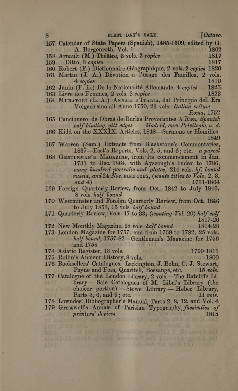 157 Calendar of State Papers (Spanish), 1485-1509, edited by G. _ A. Bergenroth, Vol. 1 1862 158 Arnault (M.) Théatre, 3 vols. 2 copies 1817 159 Ditto, 3 copies 1817 160 Robert (F.) Dictionnaire Géographique, 2 vols. 2 copies 1820 161 Martin (J. A.) Dévotion a l’usage des Familles, 2 vols. 4: copies 1810 162 Janin (F. L.) De la Nationalité Allemande, 4 copies 1825. 168 Livre des Femmes, 2 vols. 2 copies 1823 164 Muratort (lL. A.) Annatt p’Iratta, dal Principio dell Era Volgare sino all Anno 1750, 23 vols. Italian vellum | Roma, 1752 165 Cancionero de Obras de Burlas Provocantes &amp; Risa, Spanish calf binding, gilt edges Madrid, ewm Privilegio, n. d. 166 Kidd on the XX XIX. Articles, 1848—Sermons or Homilies 1849 167 Warren (Sam.) Extracts from Blackstone’s Commentaries, 1837—East’s Reports, Vols. 2, 5, and 6; ete. a parcel 168 Gentreman’s Magazine, from its commencement in Jan. 1731 to Dec. 1864, with Ayscough’s Index to 1786, many hundred portraits and plates, 214 vols. hf. bound russia, and 24 Nos. FINE CoPY, (wants titles to Vols. 2, 3, and 4) 1731-1864 169 Foreign Quarterly Review, from Oct. 1842 to July 1846, 8 vols. half bound 170 Westminster and Foreign Quarterly Review, from Oct. 1846 to July 1853, 15 vols. half bound 171 Quarterly Review, Vols. 17 to 38, (wanting Vol. 20) rites A 1817-26 172 New Monthly Magazine, 28 vols. half bound 1814-28 173 London Magazine for 1757, and from 1759 to 1782, 25 vols, half bound, 1757-82— Gentleman’s Magazine for 1756 and 1758 » | 174 Asiatic Register, 13 vols. 1799-1811 175 Rollin’s Ancient History, 8 vols. 1800 176 Booksellers’ Catalogues. Lackington, J. Bohn, C. J. Stewart, Payne and Foss, Quaritch, Bossange, etc. 15 vols. 177 Catalogue of the London Library, 2 vols.—The Ratcliffe Li- brary — Sale Catalogues of M. Libri’s Library (the choicer portion) —Stowe Library — Heber Library, Parts 3, 6, and 9; etc. 11 vols. 178 Lowndes’ Bibliographer’s Manual, Parts 2, 8, 12, and Vol. 4 179 Gresswell’s Annals of Parisian Typography, facsimiles of printers’ devices 1818