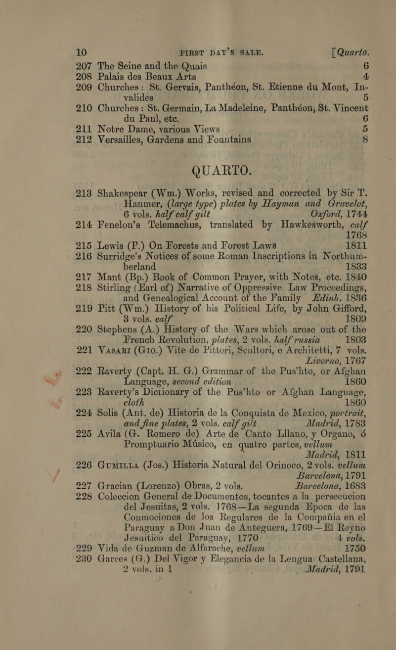 207 The Seine and the Quais 6 208 Palais des Beaux Arts 4, 209 Churches: St. Gervais, Panthéon, St. Etienne du Mont, In- valides 5 210 Churches: St. Germain, La Madeleine, Panthéon, St. Vincent du Paul, ete. 211 Notre Dame, various Views 212 Versailles, Gardens and Fountains CO ONO QUARTO. 213 Shakespear (Wm.) Works, revised and corrected by Sir T. Hanmer, (large type) plates by Hayman and Gravelot, | 6 vols. half calf gilt Oxford, 1744 214 Fenelon’s Telemachus, translated by Hawkesworth, calf 1768 215 Lewis (P.) On Forests and Forest Laws 1811 216 Surridge’s Notices of some Roman Inscriptions in. Northum- berland 1833 217 Mant (Bp.) Book of Common Prayer, with Notes, ete. 1840 218 Stirling (Earl of) Narrative of Oppressive Law Proceedings, and Genealogical Account of the Family Hdinb. 1836 219 Pitt (Wm.) History of his Political Life, by John Gifford, 3 vols. calf 1809 220 Stephens (A.) History of the Wars which arose out of the French Revolution, plates, 2 vols. half russia 1803 221 Vasari (Gio.) Vite de Pittori, Scultori, e Architetti, 7 vols. Livorno, 1767 -222 Raverty (Capt. H. G.) Grammar of the Pus’hto, or Afghan Language, second edition 1860 223 Raverty’s Dictionary of the Pus’hto or Afghan Language, cloth 1860 224 Solis (Ant. de) Historia de la Conquista de Mexico, portrait, and fine plates, 2 vols. calf gilt Madrid, 1783 225 Avila (G. Romero de) Arte de Canto Llano, y Organo, 6 Promptuario Miusico, en quatro partes, vellum Madrid, 1811 226 Gumiuta (Jos.) Historia Natural del Orinoco, 2 vols. vellum Barcelona, 1791 227 Gracian (Lorenzo) Obras, 2 vols. Barcelona, 1683 228 Coleccion General de Documentos, tocantes a la_persecucion del Jesuitas, 2 vols. 1768—La segunda Epoca de las Conmociones de los Regulares de la Compania en el Paraguay a Don Juan de Anteguera, 1769—El Reyno Jesuitico del Paraguay, 1770 A vols. 229 Vida de Guzman de Alfarache, vellum 1750 230 Garces (G.) Del Vigor y Bleganeia de la Lengua Castellana, 2 vols. in 1 _ Madrid, 1791
