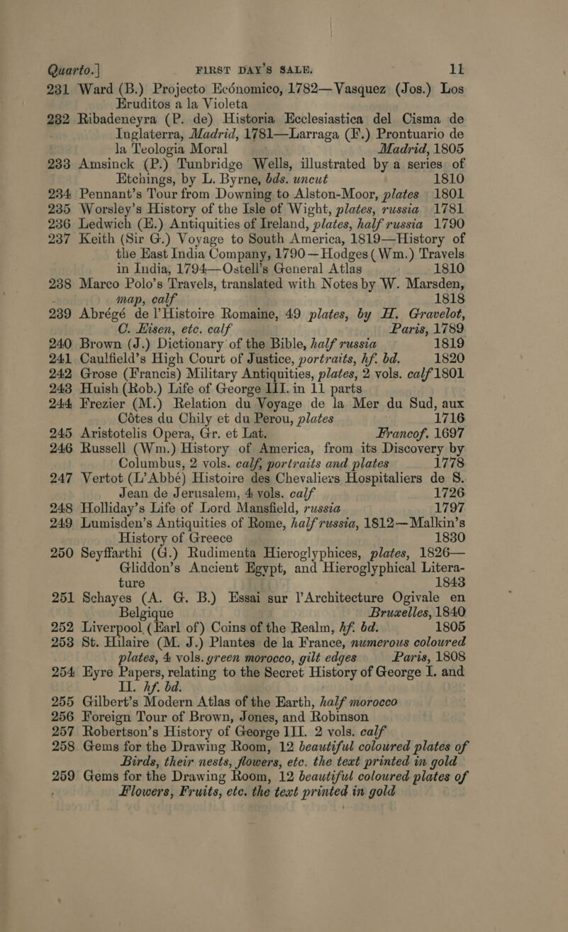 231 Ward (B.) Projecto Ecénomico, 1782— Vasquez (Jos.) Los Eruditos a la Violeta 282 Ribadeneyra (P. de) Historia Ecclesiastica del Cisma de : Inglaterra, Madrid, 1781—Larraga (F.) Prontuario de la Teologia Moral . Madrid, 1805 233 Amsinck (P.) Tunbridge Wells, illustrated by a series of Etchings, by L. Byrne, bds. uncut 1810 234 Pennant’s Tour from Downing to Alston-Moor, plates 1801 235 Worsley’s History of the Isle of Wight, plates, russia 1781 236 Ledwich (E.) Antiquities of Ireland, plates, half russia 1790 237 Keith (Sir G.) Voyage to South America, 1819—History of the East India Company, 1790 —Hodges( Wm.) Travels in India, 1794 Ostell’s General Atlas 1810 238 Marco Polo’s Travels, translated with Notes by W. Marsden, map, calf 1818 239 Abrégé fa V Histoire Romaine, 49 plates, by H. Gravelot, C. Hisen, etc. calf Paris, 1789 240 Brown (J.) Dictionary of the Bible, half russia 1819 241 Caulfield’s High Court of Justice, portraits, hf. bd. 1820 242 Grose (Francis) Military Antiquities, plates, 2 vols. ca/f1801 243 Huish (Rob.) Life of George III. in 11 parts 244 Frezier (M.) Relation du Voyage de la Mer du Sud, aux Cotes du Chily et du Perou, plates 1716 245 Aristotelis Opera, Gr. et Lat. Francof. 1697 246 Russell (Wm.) History of America, from its Discovery by Columbus, 2 vols. calf, portraits and plates 1778 247 Vertot (L’ Abbe) Histoire des Chevaliers Hospitaliers de S. Jean de Jerusalem, 4 vols. calf 1726 248 Holliday’s Life of Lord Mansfield, russia 1797 249 Lumisden’s Antiquities of Rome, halfrussia, 1812—Malkin’s History of Greece 1830 250 Seyffarthi (G.) Rudimenta Hieroglyphices, plates, 1826— Gliddon’s Ancient Egypt, and Hieroglyphical Litera- 1843 ture 251 Schayes (A. G. B.) Essai sur |’Architecture Ogivale en Belgique Bruzelles, 1840 252 Liverpool (Harl of) Coins of the Realm, Af éd. 1805 253 St. Hilaire (M. J.) Plantes de la France, numerous coloured plates, 4 vols. yreen morocco, gilt edges Paris, 1808 254 Eyre Papers, relating to the Secret History of George T. and II. hf. bd. 255 Gilbert’s Modern Atlas of the Earth, half morocco 256 Foreign Tour of Brown, Jones, and Robinson 257 Robertson’s History of George III. 2 vols. calf 258. Gems for the Drawing Room, 12 beautiful coloured plates of Birds, their nests, flowers, etc. the text printed in gold 259 Gems for the Drawing Room, 12 beautiful coloured plates of Flowers, Fruits, ete. the text stg 3: in gold