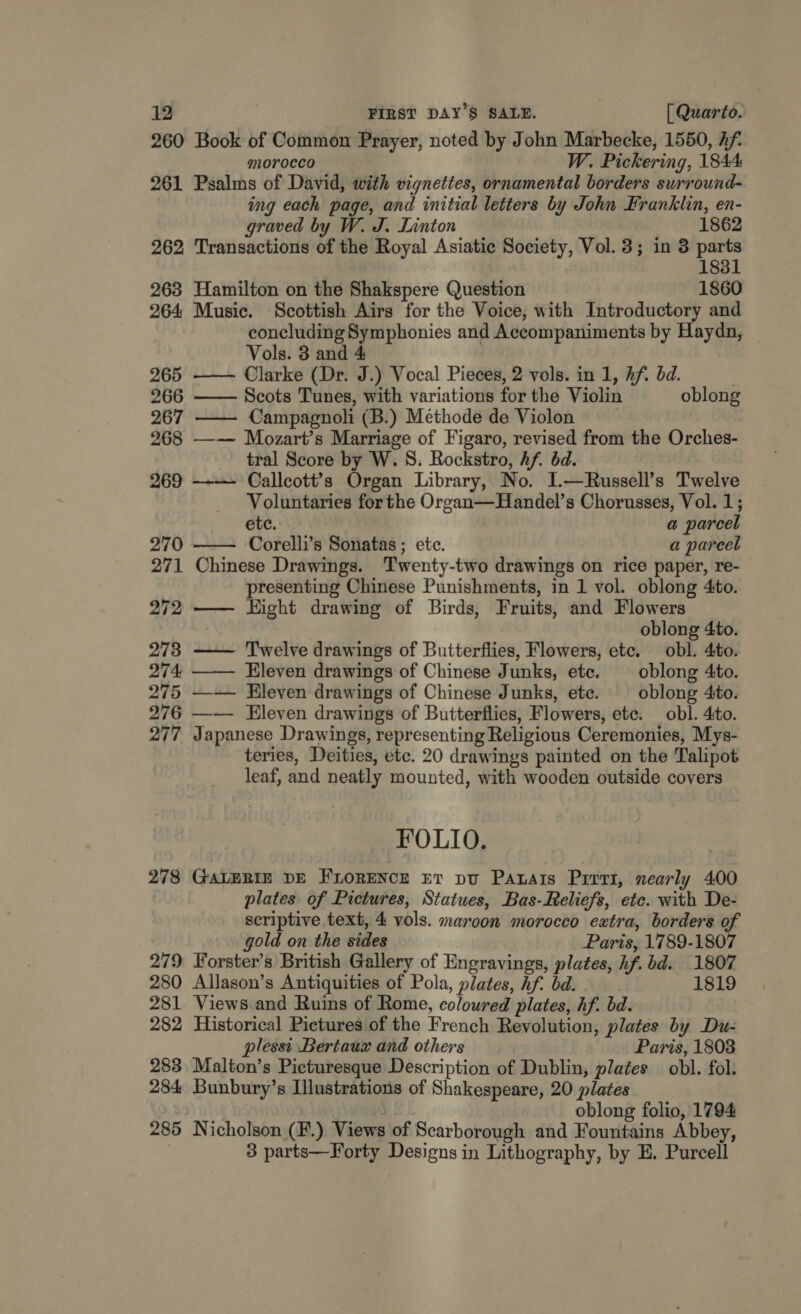 260 261 262 263 264 265 266 267 268 269 278 279 280 281 282 283 284 285 Book of Common Prayer, noted by John Marbecke, 1550, Af. morocco W. Pickering, 1844 Psalms of David, with vignettes, ornamental borders surround- ing each page, and initial letters by John Franklin, en- graved by W. J. Linton 1862 Transactions of the Royal Asiatic Society, Vol. 3; in 3 parts 1831 Hamilton on the Shakspere Question 1860 Music. Scottish Airs for the Voice, with Introductory and concluding Symphonies and Accompaniments by Haydn, Vols. 3 and 4 Clarke (Dr. J.) Vocal Pieces, 2 vols. in 1, Af. bd. . Scots Tunes, with variations for the Violin oblong — Campagnoli (B.) Methode de Violon ) —— Mozart’s Marriage of Figaro, revised from the Orches- tral Score by W. 8. Rockstro, Af. bd. Callcott?’s Organ Library, No. I.—Russell’s Twelve Voluntaries forthe Organ—Handel’s Chorusses, Vol. 1; ete. a parcel Corelli’s Sonatas ; etc. a parcel Chinese Drawings. Twenty-two drawings on rice paper, re- presenting Chinese Punishments, in 1 vol. oblong 4to. — Hight drawing of Birds, Fruits, and Flowers     oblong 4to. — Twelve drawings of Butterflies, Flowers, etc. obl. 4to. —— Eleven drawings of Chinese Junks, etc. — oblong 4to. —--— Eleven drawings of Chinese Junks, ete. oblong 4to. —— Eleven drawings of Butterflies, Flowers, ete. obl. 4to. Japanese Drawings, representing Religious Ceremonies, Mys- teries, Deities, etc. 20 drawings painted on the Talipot leaf, and neatly mounted, with wooden outside covers FOLIO. GALERIE DE FLORENCE ET pu Patats Prrvi, nearly 400 plates of Pictures, Statues, Bas-Reliefs, etc. with De- scriptive text, 4 vols. maroon morocco extra, borders of gold on the sides Paris, 1789-1807 Forster’s British Gallery of Engravings, plates, hf. bd. 1807 Allason’s Antiquities of Pola, plates, hf. bd. 1819 Views and Ruins of Rome, coloured plates, hf. bd. Historical Pictures of the French Revolution, plates by Du- plessi Bertaux and others Paris, 18038 Malton’s Picturesque Description of Dublin, plates obl. fol. Bunbury’s Illustrations of Shakespeare, 20 plates | oblong folio, 1794 Nicholson (F.) Views of Scarborough and Fountains Abbey, 3 parts—Forty Designs in Lithography, by E. Purcell