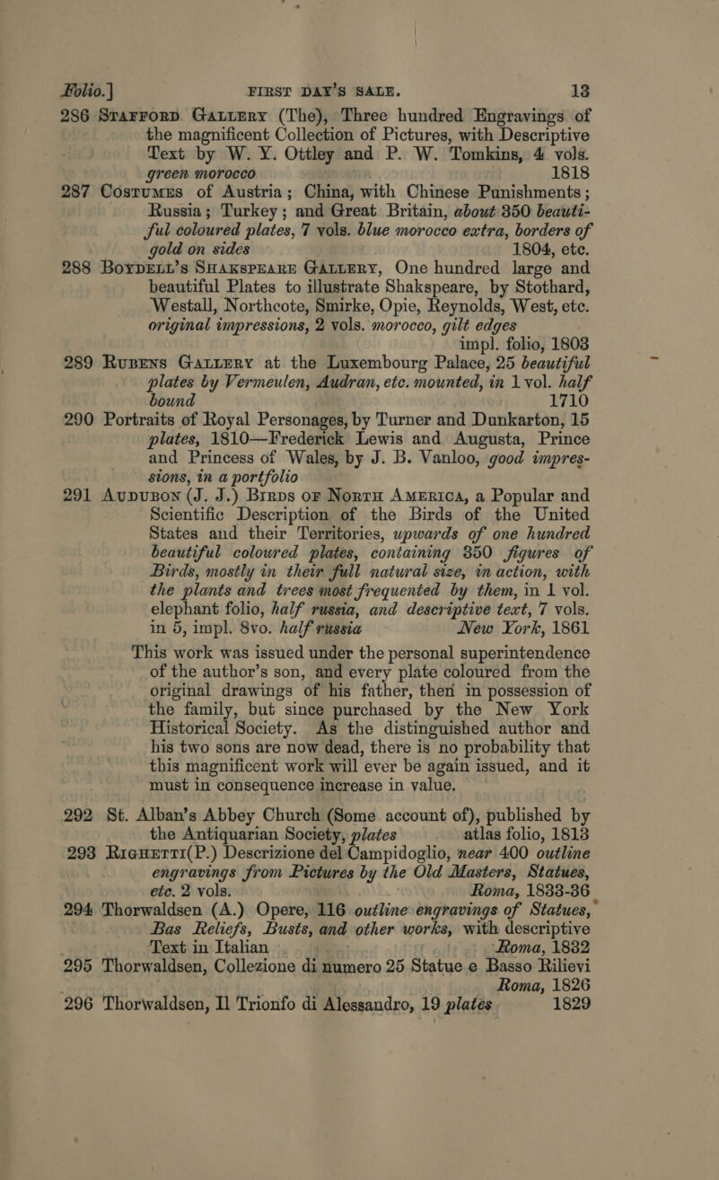 286 SrarFrorD GattEry (The), Three hundred Engravings of the magnificent Collection of Pictures, with Descriptive Text by W. Y. Ottley and P. W. Tomkins, 4 vols. green morocco 1818 287 Costumes of Austria; China, with Chinese Punishments ; Russia; Turkey; and Great Britain, about 350 beauti- Sul coloured plates, 7 vols. blue morocco extra, borders of | gold on sides 1804, ete. 288 Boyprxt’s SHaKspearEe Gartery, One hundred large and beautiful Plates to illustrate Shakspeare, by Stothard, ‘Westall, Northcote, Smirke, Opie, Reynolds, West, ete. original impressions, 2 vols. morocco, gilt edges impl. folio, 1803 289 Rupens Gatiery at the Luxembourg Palace, 25 beautiful plates by Vermeulen, Audran, etc. mounted, in 1 vol. half bound 1710 290 Portraits of Royal Personages, by Turner and Dunkarton, 15 plates, 1810—Frederick Lewis and Augusta, Prince and Princess of Wales, by J. B. Vanloo, good impres- stons, in a portfolio 291 AUDUBON (J. J.) Brrps or Norra America, a Popular and Scientific Description of the Birds of the United States and their Territories, wpwards of one hundred beautiful colowred plates, containing 350 figures of Birds, mostly in their full natural size, in action, with the plants and trees most frequented by them, in 1 vol. elephant folio, half russia, and descriptive text, 7 vols. in 5, impl. 8vo. half russia New York, 1861 This work was issued under the personal superintendence of the author’s son, and every plate coloured from the original drawings of his father, ther’ in possession of the family, but since purchased by the New York Historical Society. As the distinguished author and his two sons are now dead, there is no probability that this magnificent work will ever be again issued, and it must in consequence increase in value. 292 St. Alban’s Abbey Church (Some account of), published by the Antiquarian Society, plates atlas folio, 1813 293 RieHErt1(P.) Descrizione del Campidoglio, near 400 outline engravings from Pictures by the Old Masters, Statues, etc. 2 vols. Roma, 1833-36 294 Thorwaldsen (A.) Opere, 116 outline engravings of Statues, Bas Reliefs, Busts, and other works, with descriptive Text in Italian ) ‘Roma, 18382 295 Thorwaldsen, Collezione di numero 25 Statue e Basso Rilievi Roma, 1826 296 Thorwaldsen, Il Trionfo di Alessandro, 19 plates 1829