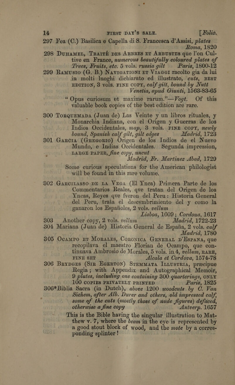 297 Fea (C.) Basilica e Capella di S. Francesca d’ Assisi, plates Roma, 1820 298 Dunamet, Trart&amp; pes ArBREs ET ARBUSTES gue l’on Cul- tive en France, numerous beautifully coloured plates of Trees, Fruits, etc. 5 vols. russia gilt Paris, 1800-12 299 Ramusto (G. B.) Naviearronr er Vracer racolto gia da lui in molti luoghi dichiarato ed illustrato, cuts, BEST EDITION, 8 vols. FINE COPY, calf gilt, bound by Nutt Venetia, apud Giunti, 1563-83-65 “Opus curiosum et maxime rarum.”—Vogt. Of this valuable book copies of the best edition are rare. 300 TorgupmMapa (Juan de) Las Veinte y un libros rituales, y Monarchia Indiana, con el Origen y Guerras de los Indios Occidentales, map, 3 vols. FINE COPY, newly bound, Spanish calf gilt, gilt edges Madrid, 1723 301 Garora (Grueorio) Origen de los Indios de el Nuevo Mundo, e Indias Occidentales. Segunda impression, LARGE PAPER, fine copy, uncut Madrid, Fr. Martinez Abad, 1729 Some curious speculations for the American philologist will be found in this rare volume. 302 Garocinasso DE tA Vrca (El Ynca) Primera Parte de los Commentarios Reales, qve tratan del Origen de los Yneas, Reyes qve fveron del Peru: Historia General del Peru, trata el desevymbrimiento del y como la ganaron los Espajioles, 2 vols. vellum Lisboa, 1609 ; Cordoua, 1617 303 Another copy, 2 vols. vellum Madrid, 1722-23 304 Mariana (Juan de) Historia General de Espatia, 2 vols. calf Madrid, 1780 305 Ocampo nn Moraes, Cornontca GENERAL D’Hspana, que recopilava el maestro Florian de Ocampo, que con- tinuava Ambrosio de Morales, 5 vols. in 4, vellum, RARE, FINE SET Alcala et Cordova, 1574-78 306 Brypers (Sir Earrton) Sremmata ItLustrRia, pracipue Regia ; with Appendix and Autographical Memoir, 9 plates, including one containing 800 quarterings, ONLY 100 COPIES PRIVATELY PRINTED Paris, 1825 306* Biblia Sacra (in Dutch), above 1200 woodcuts. by CO. Van Sichem, after Alb. Durer and others, old impressed calf, some of the cuts (mostly those of nude figures) defaced, otherwise a fine copy Antverp. 1657 This is the Bible having the singular illustration to Mat- thew v. 7, where the beam in the eye is represented by a good stout block of wood, and the mote by a corres- ponding splinter ! ! |