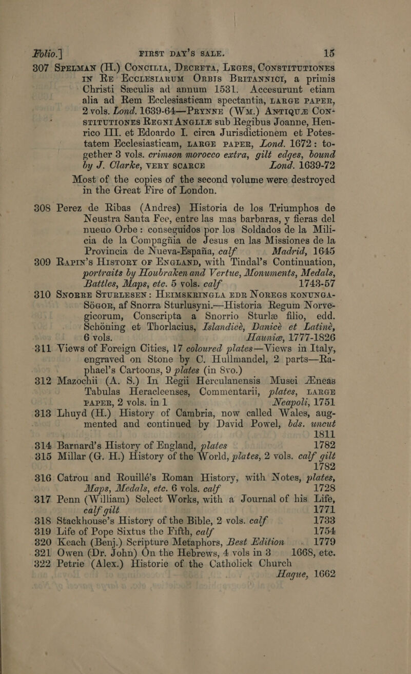307 Sprezman (H.) Conotria, Ducreta, Laces, ConstiTuTIONES In Re’ Eccrestanum Orbis Brivannicl, a primis Christi Seculis ad annum 1531. Accesurunt etiam alia ad Rem KEcclesiasticam spectantia, LARGE PAPER, 2 vols. Lond. 1639-64—Prynnz (Wm.) AntIQum Con- STITUTIONES Rranr ANGLIZ sub Regibus Joanne, Hen- rico III. et Edoardo I. circa Jurisdictionem et Potes- tatem Ecclesiasticam, LARGE PAPER, Lond. 1672: to- gether 3 vols. crimson morocco extra, gilt edges, bound by J. Clarke, VERY SCARCE Lond, 1639-72 Most of the copies of the second volume were destroyed in the Great Fire of London. 308 Perez de Ribas (Andres) Historia de los Triumphos de Neustra Santa Fee, entre las mas barbaras, y fieras del nueuo Orbe: conseguidos por los Soldados de la Mili- cia de la Compagfiia de Jesus en las Missiones de la Provincia de Nueva-Espaiia, calf Madrid, 1645 309 Raprn’s History or EnNauanD, with Tindal’s Continuation, portraits by Houbraken and Vertue, Alonuments, Medals, Battles, Maps, etc. 5 vols. calf 1743-57 310 Snopre StuRLESEN: HEIMSKRINGLA EDR NOREGS KONUNGA-- Séeor, af Snorra Sturlusyni.i—Historia Regum Norve- gicorum, Conscripta a Snorrio Sturle filio, edd. Schoning et Thorlacius, Zslandicé, Danicé et Latine, 6 vols. HHaunia, 1777-1826 311 Views of Foreign Cities, 17 coloured plates—Views in Italy, engraved on Stone by C. Hullmandel, 2 parts—Ra- phael’s Cartoons, 9 plates (in 8vo.) 312 Mazochii (A. 8.) In Regii Herculanensis Musei Aneas Tabulas Heracleenses, Commentarii, plates, LARGE PAPER, 2 vols. in 1 Neapoli, 1751 313 Lhuyd (H.) History of Cambria, now called Wales, aug- mented and continued by David Powel, bds. uncut ) 1811 314 Barnard’s History of England, plates 1782 315 Millar (G. H.) History of the World, plates, 2 vols. calf gilt 1782 316 Catrou and Rouillé’s Roman History, with Notes, plates, Maps, Medals, etc. 6 vols. calf 1728 317 Penn (William) Select Works, with a Journal of his Life, calf gilt 1771 318 Stackhouse’s History of the Bible, 2 vols. calf 1733 319 Life of Pope Sixtus the Fifth, calf 1754: 820 Keach (Benj.) Scripture Metaphors, Best Hdition . 1779 321 Owen (Dr. John) On the Hebrews, 4 vols in 3 1668, ete. 322 Petrie (Alex.) Historie of the Catholick Church . Hague, 1662