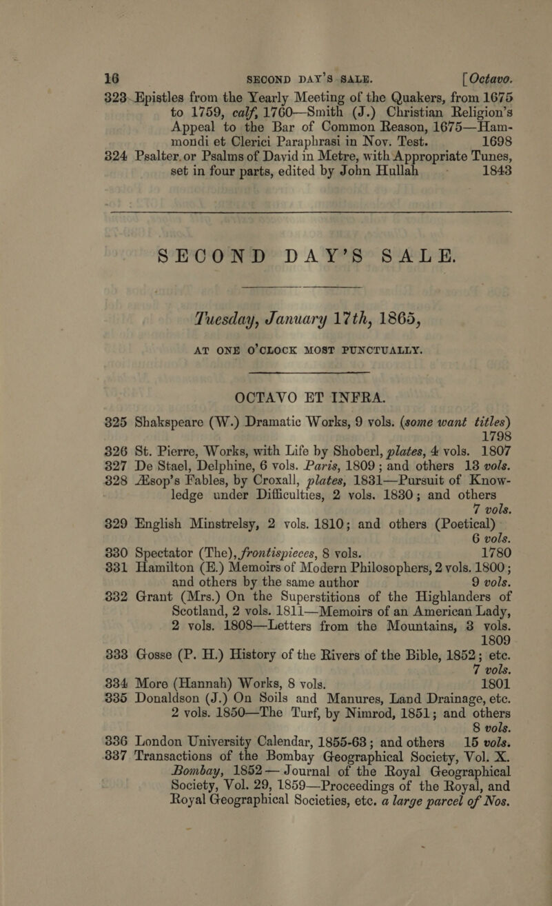 323~Hpistles from the Yearly Meeting of the Quakers, from 1675 to 1759, calf, 1760—Smith (J.) Christian Religion’s Appeal to the Bar of Common Reason, 1675—Ham- mondi et Clerici Paraphrasi in Nov. Test. 1698 324 Psalter.or Psalms of David in Metre, with Appropriate Tunes, set in four parts, edited by John Hullah_ ~~ 1843 SECOND DAY’S SALE. Tuesday, January 17th, 1865, AT ONE O'CLOCK MOST PUNCTUALLY. OCTAVO ET INFRA. 325 Shakspeare (W.) Dramatic Works, 9 vols. (some want titles) 1798 326 St. Pierre, Works, with Life by Shoberl, plates, 4 vols. 1807 827 De Stael, Delphine, 6 vols. Paris, 1809; and others 138 vols. 328 Aisop’s Fables, by Croxall, plates, 1831—Pursuit of Know- ledge under Difficulties, 2 vols. 1830; and others 7 vols. 329 English Minstrelsy, 2 vols. 1810; and others (Poetical) » 6 vols. 330 Spectator (The), frontispieces, 8 vols. 1780 331 Hamilton (E.) Memoirs of Modern Philosophers, 2 vols. 1800; and others by the same author 9 vols. 332 Grant (Mrs.) On the Superstitions of the Highlanders of Scotland, 2 vols. 1811—Memoirs of an American Lady, 2 vols. 1808—Letters from the Mountains, 3 vols. 1809 333 Gosse (P. H.) History of the Rivers of the Bible, 1852; ete. 7 vols. 334 More (Hannah) Works, 8 vols. 1801 335 Donaldson (J.) On Soils and Manures, Land Drainage, etc. 2 vols. 1850—The Turf, by Nimrod, 1851; and others 8 vols. 336 London University Calendar, 1855-68; and others 15 vols. 337 Transactions of the Bombay Geographical Society, Vol. X. Bombay, 1852 — Journal of the Royal Geographical Society, Vol. 29, 1859—Proceedings of the Royal, and Royal Geographical Societies, ete. a large parcel of Nos.