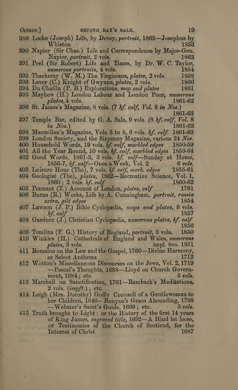 389 Locke (Joseph) Life, by Devey, portrait, 1862—Josephus by 5 | Whiston 1853 390 Napier (Sir Chas.) Life and Correspondence by Major-Gen. Napier, portrait, 2 vols. 1862 391 Peel (Sir Robert) Life and Times, by Dr. W. C. Taylor, numerous portraits, 4 vols. 1854 392 Thackeray (W. M.) The Virginians, plates, 2 vols, 1858 393 Lever (C.) Knight of Gwynne, plates, 2 vols. 1860 394 Du Chaillu (P. B.) Explorations, map and plates: 1861 395 Mayhew (H.) London Labour and London Poor, numerous plates, 4 vols. 1861-62 396 St. James’s Magazine, 8 vols. (7 hf. calf, Vol. 8 in Nos.) ’ 1861-63 397 Temple Bar, edited by G. A. Sala, 9 vols. (8 Af. calf, Vol. 8 in Nos.) 1861-63 898 Macmillan’s Magazine, Vols. 3 to 8, 6 vols. Af. calf 1861-63 399 London Society, and the Sixpenny Magazine, various 24 Jos. 400 Household Words, 19 vols. hf calf, marbled edges 1850-59 401 All the Year Round, 10 vols. Af. calf, marbled edges 1859-64 402 Good Words, 1861-3, 3 vols. hf calf—Sunday at Home, 1856-7, hf. calf—Once a Week, Vol. 2 . 6 vols. 403 Leisure Hour (The), 7 vols. hf. calf, marb. edges 1855-61 404 Geologist (The), plates, 1862—Recreative Science, Vol. 1, 1860 ; 2 vols. hf. calf 1860-62 405 Pennant (T.) Account of London, plates, calf 1791 406 Burns (R.) Works, Life by A. Cunningham, portrait, russia ! extra, gilt edges 1854 407 Lawson (J. P.) Bible Cyclopedia, maps and plates, 3 vols. hf. calf 1857 408 Gardner (J.) Christian Cyclopedia, nwmerous plates, hf. calf 1856 409 Tomlins (Ff. G.) History of England, portrait, 3 vols. 1850 410 Winkles (H.) Cathedrals of England and Wales, nwmerous plates, 3 vols. impl. 8vo. 1851 411 Romaine on the Law and the Gospel, 1760 —Divine Harmony, or Select Anthems 1712 412 Wotton’s Miscellaneous Discourses on the Jews, Vol. 2,1719 —Pascal’s Thoughts, 1688—Lloyd on Church Govern- ment, 1684; ete. 5 vols. 413 Marshall on Sanctification, 1761—Rambach’s Meditations, 2 vols. (impft.).; ete. 414 Leigh (Mrs. Dorothy) Godly Counsell of a Gentlewoman to her Children, 1640— Bunyan’s Grace Abounding, 1798 —Webster’s Saint’s Guide, 1699 ; ete. 5 vols. 415 Truth brought to Light: or the History of the first 14 years of King James, engraved title, 1692—A. Hind let loose, or Testimonies of the Church of Scotland, for the Interest of Christ 1687