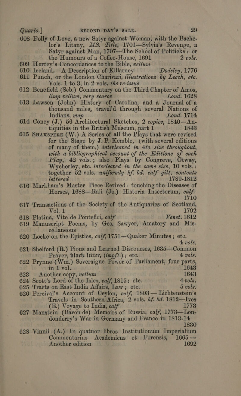 608 Folly of Love, a new Satyr against Woman, with the Bache- lor’s Litany, JZS. Title; 1701—Sylvia’s Revenge, a Satyr against Man, 1707—The School of Politicks: or the Humours of a Coffee-House, 1691 2 vols. 609 Herrey’s Concordances to the Bible, vellum 610 Ireland. A Description of Killarney Dodsley, 1776 611 Punch, or the London Charivari, illustrations by Leech, ete. : Vols. 1 to 8, in 2 vols. the re-issue 612 Benefield (Seb.) Commentary on the Third Chapter of Amos, limp vellum, very scarce Lond. 1628 613 Lawson (John) History of Carolina, and a Journal of a thousand miles, travel’d through several Nations of Indians, map Lond. 1714 614 Coney (J.) 56 Architectural Sketches, 2 copies, 1840—An- tiquities in the British Museum, part 1 1843 615 SHaxksprRE (W.) A Series of all the Plays that were revised for the Stage by J. P. Kemble, (with several editions of many of them,) interleaved in Ato. size throughout, with a bibliographical account of the Editions of each Play, 42 yols.; also. Plays by Congreve, Otway, Wycherley, etc. interleaved in the same size, 10 vols. : together 52 vols. uniformly hf. bd. calf gilt, contents lettered 1789-1812 616 Markham’s Master Piece Revived: touching the Diseases of Horses, 1688—Raii (Jo.) Historia Insectorum, calf 1710 617 Transactions of the Society of the Antiquaries of Scotland, Vol. 1 1792 618 Platina, Vite de Pontefici, calf Venet. 1612 619 Manuscript Poems, by Geo, Sawyer, Amatory and Mis- cellaneous 620 Locke on the Hpistles, calf, 1751—Quaker Minutes ; ete. ; 4 vols. 621 Shelford (R.) Pious and Learned Discourses, 1635—Common Prayer, black letter, (cmpft.) ; etc.. 4 vols. 622 Prynne (Wm.) Soveraigne Power of Parliament, four parts, . in 1 vol. 1643 623 Another copy, vellum 1643 624 Scott’s Lord of the Isles, calf, 1815; ete. 4 vols. 625 Tracts on East India Affairs, Law ; ete. 5 vols. 626 Percival’s Account of Ceylon, calf, 1803 — Lichtenstein’s - Travels in Southern Africa, 2 vols. hf bd. 1812—lIves (E.) Voyage to India, calf 1773 627 Manstein (Baron de) Memoirs of Russia, calf, 1773—Lon- donderry’s War in Germany and France in 1813-14 1830 628 Vinnii (A.) In quatuor libros Institutionum Imperialium Commentarius Academicus et JT orensis, 1665 — Another edition 1692