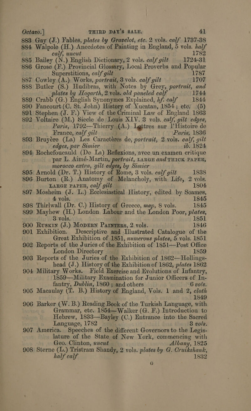 883 Gay (J.) Fables, plates by Gravelot, ete. 2 vols. calf 1787-88 884 Walpole (H.) Anecdotes of Painting i in England, 5 vols. half calf, uncut 1782 885 Bailey (N.) English Dictionary, 2 vols. calf gilt 1724-31 886 Grose (F.) Provincial Glossary, Local Proverbs and Popular Superstitions, calf gilt 1787 887 Cowley (A.) Works, portrait, 3 vols. calf gilt 1707 888 Butler (S.) Hudibras, with Notes by Grey, portrait, and plates by Hogarth, 2 vols. old paneled calf 1744: 889 Crabb (G.) English Synonymes Explained, hf. calf 1844 890 Fancourt(C. St. John) History of Yucatan, 1854; ete, (5) 891 Stephen (J. F'.) View of the Criminal Law of England 1863 892 Voltaire (M.) Siecle de Louis XIV. 3 vols. calf, gilt edges, Paris, 1792—Thierry (A.) Ligttres sur |’ Histoire de France, calf gilt Paris, 1836 893 Bruyére (La) Les Caractéres de , portrait, 2 vols. calf, gilt edges, par Simier ib. 1824 894, Rochefoucauld (De La) Reflexions, avec un examen critique par L. Aimé-Martin, portrait, LARGE and THICK PAPER, morocco extra, gilt edges, by Simier 895 Arnold (Dr. T.) History of Rome, 8 vols. calf gilt 1838 896 Burton (R.) Anatomy of Melancholy, with Life, 2 vols. LARGE PAPER, calf gilt 1804 897 Mosheim (J. L.) Ecclesiastical History, edited by Soames, 4: vols. 1845 898 Thirlwall (Dr. C.) History of Greece, map, 8 vols. 1845 899 Mayhew (H.) London Labour and the London Poor, plates, 3 vols. 1851 900 Ruskin (J.) Moprern PatntErs, 2 vols. 1846 901 Exhibition. Descriptive and -Illustrated Catalogue of the Great Exhibition of 1851, numerous plates, 5 vols. 1851 902 Reports of the Juries of the Exhibition of 1851—Post Office London Directory 1859 903 Reports of the Juries of the Exhibition of 1862—Hollings- head (J.) History of the Exhibition of 1862, plates 1862 904 Military Works. Field Exercise and Evolutions of Infantry, 1859—Military Examination for Junior Officers of In- fantry, Dublin, 1860 ; and others 6 vols. 905 Macaulay (T. B.) History of England, Vols. 1 and 2, cloth 1849 906 Barker (CW. B.) Reading Book of the Turkish Language, with Grammar, etc. 1854—Walker (G. F.) Introduction to Hebrew, 1833—Bayley (C.) Entrance into the Sacred Language, 1782 8 vols. 907 America. Speeches of the different Governors to the Legis- lature of the State of New York, commencing with Geo. Clinton, uncut Albany, 1825 908 Sterne (L.) Tristram Shandy, 2 vols. plates by G. Cruikshank, half calf 1832 G